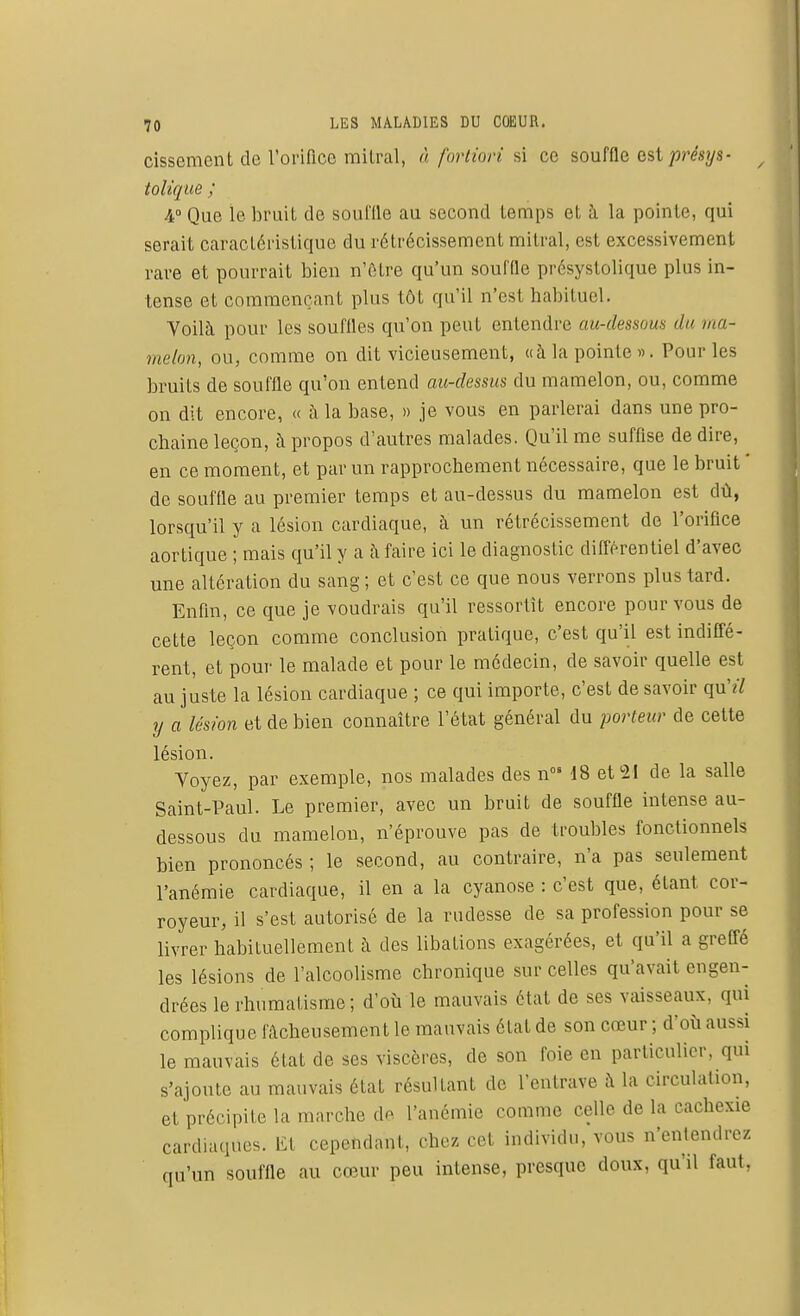 cissement de l'orifice mitral, à fortiori si co souffle est présys- tolique ; 4° Que le bruit de soul'ile au second temps et à la pointe, qui serait caractéristique du rétrécissement mitral, est excessivement rare et pourrait bien n'être qu'un souffle présystolique plus in- tense et commençant plus tôt qu'il n'est habituel. Voilà pour les souffles qu'on peut entendre aurdessous du ma- melon, ou, comme on dit vicieusement, «à la pointe ». Pour les bruits de souffle qu'on entend au-dessus du mamelon, ou, comme on dit encore, « à la base, » je vous en parlerai dans une pro- chaine leçon, à propos d'autres malades. Qu'il me suffise de dire, en ce moment, et par un rapprochement nécessaire, que le bruit ' de souffle au premier temps et au-dessus du mamelon est dû, lorsqu'il y a lésion cardiaque, à un rétrécissement de l'orifice aortique ; mais qu'il y a à faire ici le diagnostic différentiel d'avec une altération du sang ; et c'est ce que nous verrons plus tard. Enfin, ce que je voudrais qu'il ressortît encore pour vous de cette leçon comme conclusion pratique, c'est qu'il est indiffé- rent, et pour le malade et pour le médecin, de savoir quelle est au juste la lésion cardiaque ; ce qui importe, c'est de savoir qu'tï y a lésion et de bien connaître l'état général du porteur de cette lésion. Voyez, par exemple, nos malades des n°« 18 et 21 de la salle Saint-Paul. Le premier, avec un bruit de souffle intense au- dessous du mamelon, n'éprouve pas de troubles fonctionnels bien prononcés ; le second, au contraire, n'a pas seulement l'anémie cardiaque, il en a la cyanose : c'est que, étant cor- royeur, il s'est autorisé de la rudesse de sa profession pour se livrer habituellement à des libations exagérées, et qu'il a greffé les lésions de l'alcoolisme chronique sur celles qu'avait engen- drées le rhumatisme; d'où le mauvais état de ses vaisseaux, qui complique fâcheusement le mauvais état de son cœur ; d'où aussi le mauvais état de ses viscères, de son foie en particulier, qui s'ajoute au mauvais état résultant de l'entrave à la circulation, et précipite la marche de l'anémie comme celle de la cachexie cardiaques. Et cependant, chez cet individu, vous n'entendrez qu'un souffle au cœur peu intense, presque doux, qu'il faut,