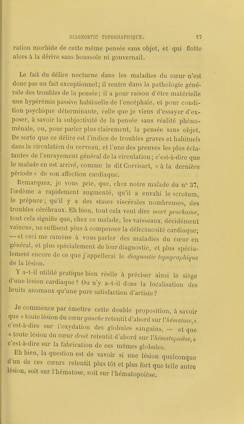 ration morbide de cette môme pensée sans objet, et qui Hotte alors à la dérive sans boussole ni gouvernail. Le fait du délire nocturne dans les maladies du cœur n'est donc pas un fait exceptionnel; il rentre dans la pathologie géné- rale des troubles de la pensée; il a pour raison d'être matérielle une hypérémie passive habituelle de l'encéphale, et pour condi- tion psychique déterminante, celle que je viens d'essayer d'ex- poser, à savoir la subjectivité de la pensée sans réalité phéno- ménale, ou, pour parler plus clairement, la pensée sans objet. De sorte que ce délire est l'indice de troubles graves et habituels dans la circulation du cerveau, et l'une des preuves les plus écla- tantes de l'enrayement général de la circulation; c'est-à-dire que le malade en est arrivé, comme le dit Gorvisart, « à la dernière période » de son affection cardiaque. Remarquez, je vous prie, que, chez notre malade du n° 37, l'œdème a rapidement augmenté, qu'il a envahi le scrotum, le prépuce; qu'il y a des stases viscérales nombreuses, des troubles cérébraux. Eh bien, tout cela veut dire mort prochaine, tout cela signifie que, chez ce malade, les vaisseaux, décidément vaincus, ne suffisent plus à compenser la défectuosité cardiaque; — et ceci me ramène à vous parler des maladies du cœur en général, et plus spécialement de leur diagnostic, et plus spécia- lement encore de ce que j'appellerai le diagnostic topographique de la lésion. Y a-t-il utilité pratique bien réelle à préciser ainsi le siège d'une lésion cardiaque ? Ou n'y a-t-il clans la localisation des bruits anomaux qu'une pure satisfaction d'artiste? Je commence par émettre cette double proposition, à savoir que « toute lésion du cœur gauche re tenti L d'abord sur l'hématose » c'est-à-dire sur l'oxydation des globules sanguins, - et que « toute lésion du cœur droit retentit d'abord sur Vhématopoicse » c'est-à-dire sur la fabrication de ces mômes globules. Eh bien, la question est de savoir si une lésion quelconque d'un de ces cœurs retentit plus tôt et plus fort que telle autre lésion, soit sur l'hématose, soit sur l'hématopoièse