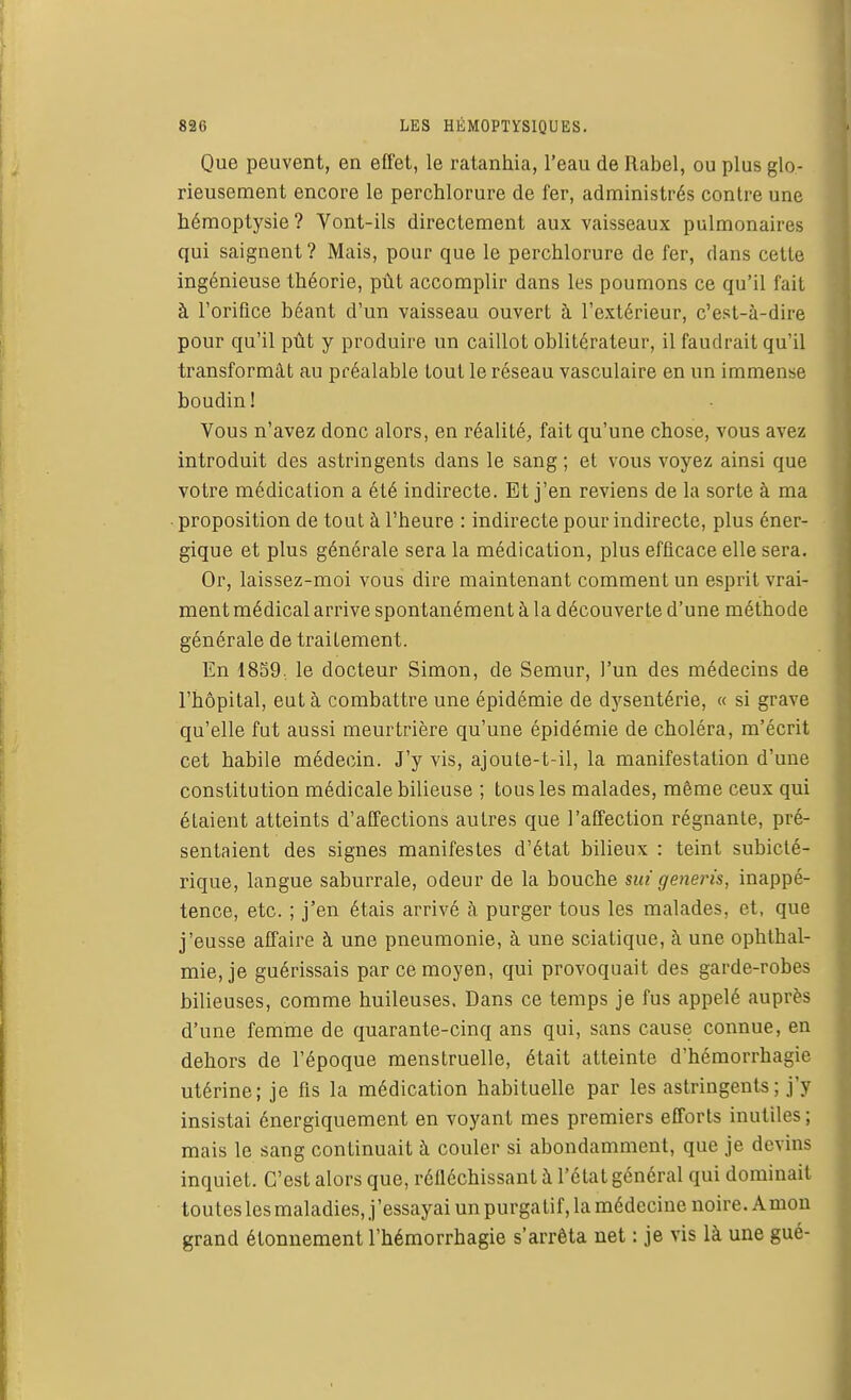 Que peuvent, en effet, le ratanhia, l'eau de Rabel, ou plus glo- rieusement encore le perchlorure de fer, administrés contre une hémoptysie? Vont-ils directement aux vaisseaux pulmonaires qui saignent? Mais, pour que le perchlorure de fer, dans cette ingénieuse théorie, pût accomplir dans les poumons ce qu'il fait à l'orifice béant d'un vaisseau ouvert à l'extérieur, c'est-à-dire pour qu'il pût y produire un caillot oblitérateur, il faudrait qu'il transformât au préalable tout le réseau vasculaire en un immense boudin! Vous n'avez donc alors, en réalité, fait qu'une chose, vous avez introduit des astringents dans le sang ; et vous voyez ainsi que votre médication a été indirecte. Et j'en reviens de la sorte à ma proposition de tout à l'heure : indirecte pour indirecte, plus éner- gique et plus générale sera la médication, plus efficace elle sera. Or, laissez-moi vous dire maintenant comment un esprit vrai- ment médical arrive spontanément à la découverte d'une méthode générale de traitement. En 1859, le docteur Simon, de Semur, l'un des médecins de l'hôpital, eut à combattre une épidémie de dysentérie, « si grave qu'elle fut aussi meurtrière qu'une épidémie de choléra, m'écrit cet habile médecin. J'y vis, ajoute-t-il, la manifestation d'une constitution médicale bilieuse ; tous les malades, même ceux qui étaient atteints d'affections autres que l'affection régnante, pré- sentaient des signes manifestes d'état bilieux : teint subicté- rique, langue saburrale, odeur de la bouche mi gêneris, inappé- tence, etc. ; j'en étais arrivé à purger tous les malades, et, que j'eusse affaire à une pneumonie, à une sciatique, à une ophlhal- mie, je guérissais par ce moyen, qui provoquait des garde-robes bilieuses, comme huileuses. Dans ce temps je fus appelé auprès d'une femme de quarante-cinq ans qui, sans cause connue, en dehors de l'époque menstruelle, était atteinte d'hémorrhagie utérine; je fis la médication habituelle par les astringents; j'y insistai énergiquement en voyant mes premiers efforts inutiles ; mais le sang continuait à couler si abondamment, que je devins inquiet. C'est alors que, réfléchissant à l'état général qui dominait toutes les maladies, j'essayai un purgatif, la médecine noire. Amon grand étonnement l'hémorrhagie s'arrêta net : je vis là une gué-