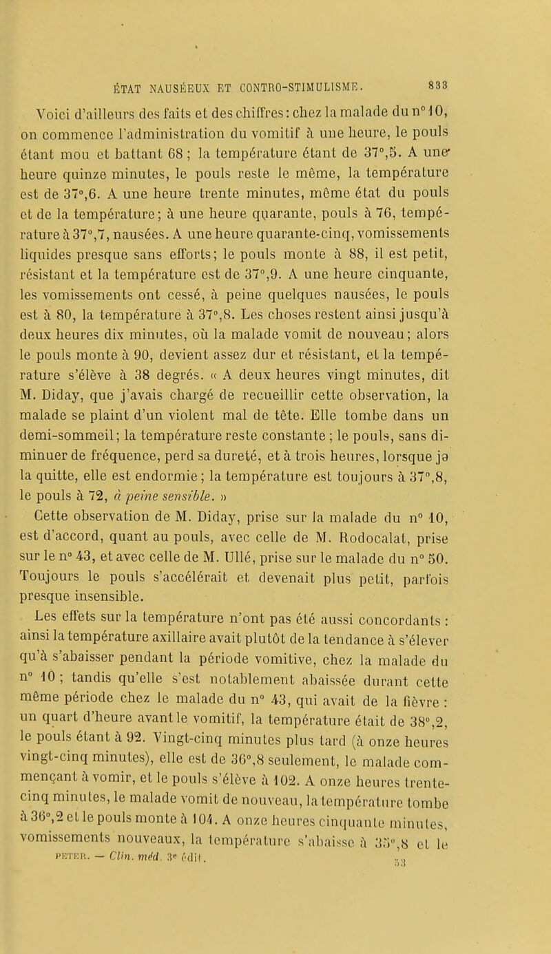 Voici d'ailleurs des faits et des chiffres: chez la malade dunMO, on commence l'administration du vomitif à une heure, le pouls étant mou et battant 68 ; la température étant de 37°,S. A une* heure quinze minutes, le pouls reste le môme, la température est de 37°,6. A une heure trente minutes, même état du pouls et de la température; à une heure quarante, pouls à 76, tempé- rature à 37°,7, nausées. A une heure quarante-cinq, vomissements liquides presque sans efforts; le pouls monte à 88, il est petit, résistant et la température est de 37°,9. A une heure cinquante, les vomissements ont cessé, à peine quelques nausées, le pouls est à 80, la température à 37°,8. Les choses restent ainsi jusqu'à deux heures dix minutes, où la malade vomit de nouveau ; alors le pouls monte à 90, devient assez dur et résistant, et la tempé- rature s'élève à 38 degrés. « A deux heures vingt minutes, dit M. Diday, que j'avais chargé de recueillir cette observation, la malade se plaint d'un violent mal de tête. Elle tombe dans un demi-sommeil; la température reste constante ; le pouls, sans di- minuer de fréquence, perd sa dureté, et à trois heures, lorsque ja la quitte, elle est endormie ; la température est toujours à 37,8, le pouls à 72, à peine sensible. » Cette observation de M. Diday, prise sur la malade du n° 10, est d'accord, quant au pouls, avec celle de M. Rodocalat, prise sur len° 43, et avec celle de M. Ullé, prise sur le malade du n° 50. Toujours le pouls s'accélérait et, devenait plus petit, parfois presque insensible. Les effets sur la température n'ont pas été aussi concordants : ainsi la température axillaire avait plutôt de la tendance à s'élever qu'à s'abaisser pendant la période vomitive, chez la malade du n° 10 ; tandis qu'elle s'est notablement abaissée durant cette même période chez le malade du n° 43, qui avait de la fièvre : un quart d'heure avant le vomitif, la température était de 38°,2, le pouls étant à 92. Vingt-cinq minutes plus tard (à onze heures vingt-cinq minutes), elle est de 36°,8 seulement, le malade com- mençant à vomir, et le pouls s'élève à 102. A onze heures trente- cinq minutes, le malade vomit de nouveau, la température tombe à 36°,2 et le pouls monte à 104. A onze heures cinquante minutes, vomissements nouveaux, la température s'abaisse à 33°,8 h U>