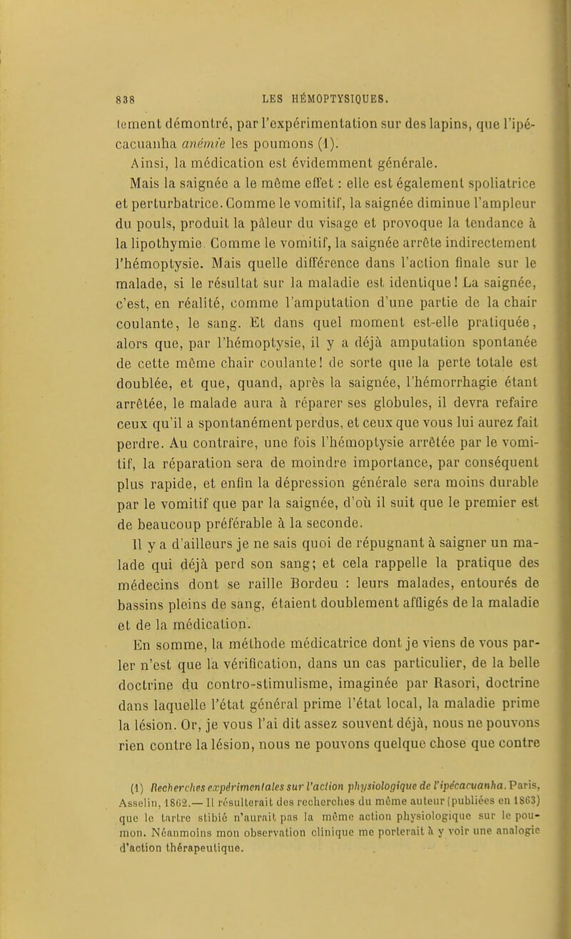 lement démontré, par l'expérimentation sur des lapins, que l'ipé- cacuanha anémie les poumons (1). Ainsi, la médication est évidemment générale. Mais la saignée a le même efl'et : elle est également spoliatrice et perturbatrice. Gomme le vomitif, la saignée diminue l'ampleur du pouls, produit la pâleur du visage et provoque la tendance à la lipothymie. Comme le vomitif, la saignée arrête indirectement l'hémoptysie. Mais quelle différence dans l'action finale sur le malade, si le résultat sur la maladie est identique! La saignée, c'est, en réalité, comme l'amputation d'une partie de la chair coulante, le sang. Et clans quel moment est-elle pratiquée, alors que, par l'hémoptysie, il y a déjà amputation spontanée de cette même chair coulante! de sorte que la perte totale est doublée, et que, quand, après la saignée, l'hémorrhagie étant arrêtée, le malade aura à réparer ses globules, il devra refaire ceux qu'il a spontanément perdus, et ceux que vous lui aurez fait perdre. Au contraire, une fois l'hémoptysie arrêtée par le vomi- tif, la réparation sera de moindre importance, par conséquent plus rapide, et enfin la dépression générale sera moins durable par le vomitif que par la saignée, d'où il suit que le premier est de beaucoup préférable à la seconde. 11 y a d'ailleurs je ne sais quoi de répugnant à saigner un ma- lade qui déjà perd son sang; et cela rappelle la pratique des médecins dont se raille Bordeu : leurs malades, entourés de bassins pleins de sang, étaient doublement affligés delà maladie et de la médication. En somme, la méthode médicatrice dont je viens de vous par- ler n'est que la vérification, dans un cas particulier, de la belle doctrine du contro-stimulisme, imaginée par Rasori, doctrine dans laquelle l'état général prime l'état local, la maladie prime la lésion. Or, je vous l'ai dit assez souvent déjà, nous ne pouvons rien contre la lésion, nous ne pouvons quelque chose que contre (1) Recherches expérimentales sur l'action physiologique de l'ipécacuanha. Paris, Asselin, 18G2.— Il résulterait des recherches du même auteur (publiées en 1S63) que le tartre stibié n'aurait pas la môme action physiologique sur le pou- mon. Néanmoins mon observation clinique me porterait h y voir une analogie d'action thérapeutique.