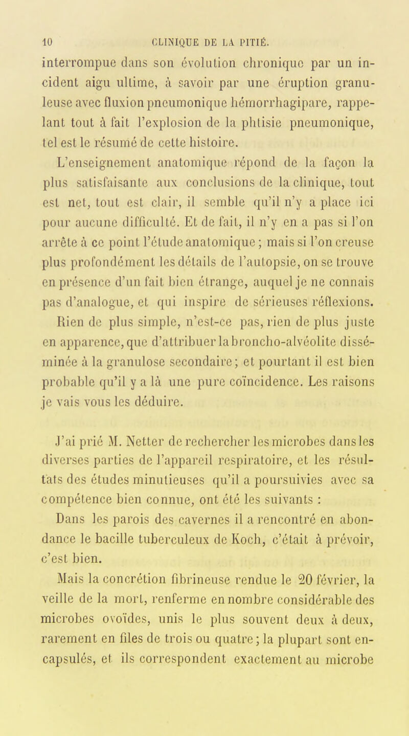 interrompue dans son évolution chronique par un in- cident aigu ultime, à savoir par une éruption granu- leuse avec fluxion pncumoniqiie hémorrhagipare, rappe- lant tout à fait l'explosion de la phtisie pneumonique, tel est le résumé de cette histoire. L'enseignement anatomique répond de la façon la plus satisfaisante aux conclusions de la clinique, tout est net, tout est clair, il semble qu'il n'y a place ici pour aucune difficulté. Et de fait, il n'y en a pas si l'on arrête à ce point l'élude anatomique ; mais si l'on creuse plus profondément les détails de l'autopsie, on se trouve en présence d'un fait bien étrange, auquel je ne connais pas d'analogue, et qui inspire de sérieuses réflexions. Rien de plus simple, n'est-ce pas, rien de plus juste en apparence, que d'attribuer la broncho-alvéolite dissé- minée à la granulose secondaire; et pourtant il est bien probable qu'il y a là une pure coïncidence. Les raisons je vais vous les déduire. J'ai prié M. Netter de rechercher les microbes dans les diverses parties de l'appareil respiratoire, et les résul- tats des études minutieuses qu'il a poursuivies avec sa compétence bien connue, ont été les suivants : Dans les parois des cavernes il a rencontré en abon- dance le bacille tuberculeux de Koch, c'était à prévoir, c'est bien. Mais la concrétion fibrineuse rendue le 20 février, la veille de la mort, renferme en nombre considérable des microbes ovoïdes, unis le plus souvent deux à. deux, rarement en files de trois ou quatre; la plupart sont en- capsulés, et ils correspondent exactement au microbe