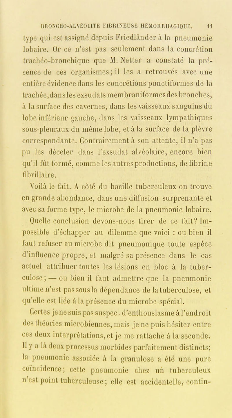 type qui est assigné depuis Friedliinder à la pneumonie lobaire. Or ce n'est pas seulement dans la concrétion tracliéo-bronchique que M. Netter a constaté la pré- sence de ces organismes ; il les a retrouvés avec une entière évidence dans les concrétions punctiformes de la trachée,dansles exsudatsmembraniformesdesbronches, à la surface des cavernes, dans les vaisseaux sanguins du lobe inférieur gauche, dans les vaisseaux lympathiques sous-pleuraux du même lobe, et à la surface de la plèvre correspondante. Contrairement à son attente, il n'a pas pu les déceler dans l'exsudat alvéolaire, encore bien qu'il fût formé, comme les autres productions, de fibrine fdirillaire. Voilà le fait. A côté du bacille tuberculeux on trouve en grande abondance, dans une diffusion surprenante et avec sa forme type, le microbe de la pneumonie lobaire. Quelle conclusion devons-nous tirer de ce fait? Im- possible d'échapper au dilemme que voici : ou bien il faut refuser au microbe dit pneumonique toute espèce d'influence propre, et malgré sa présence dans le cas actuel attribuer toutes les lésions en bloc à la tuber- culose; — ou bien il faut admettre que la pneumonie ultime n'est pas sous la dépendance de la tuberculose, et qu'elle est liée à la présence du microbe spécial. Certes je ne suis pas suspec. d'enthousiasme à l'endroit des théories microbiennes, mais je ne puis hésiter entre ces deux interprétations, et je me rattache à la seconde. Il y a là deux processus morbides parfaitement distincts; la pneumonie associée à la granulose a été une pure coïncidence; cette pneumonie chez un tuberculeux n'est point tuberculeuse; elle est accidentelle, contin-