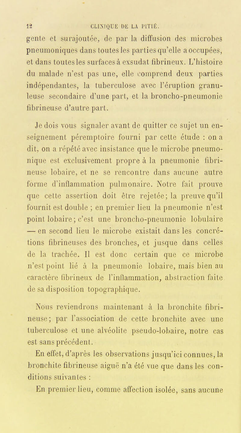 gente et surajoutée, de par la diffusion des microbes pneumoniques dans toutes les parties qu'elle a occupées, et dans toutes les surfaces à exsudât fibrineux. L'histoire du malade n'est pas une, elle comprend deux parties indépendantes, la tuberculose avec l'éruption granu- leuse secondaire d'une part, et la broncho-pneumonie fibrineuse d'autre part. Je dois vous signaler avant de quitter ce sujet un en- seignement péremptoire fourni par cette étude : on a dit, on a répété avec insistance que le microbe pneumo- nique est exclusivement propre à la pneumonie fibri- neuse lobaire, et ne se rencontre dans aucune autre forme d'inflammation pulmonaire. Notre fait prouve que cette assertion doit être rejetée; la preuve qu'il fournit est double ; en premier lieu la pneumonie n'est point lobaire; c'est une broncho-pneumonie lobulaire — en second lieu le microbe existait dans les concré- tions fibrineuses des bronches, et jusque dans celles de la trachée. Il est donc certain que ce microbe n'est point lié à la pneumonie lobaire, mais bien au caractère fibrineux de l'inflammation, abstraction faite de sa disposition topographique. Nous reviendrons maintenant à la bronchite fibri- neuse ; par l'association de cette bronchite avec une tuberculose et une alvéolite pseudo-lobaire, notre cas est sans précédent. En effet, d'après les observations jusqu'ici connues, la bronchite fibrineuse aiguë n'a été vue que dans les con- ditions suivantes : En premier lieu, comme affection isolée, sans aucune