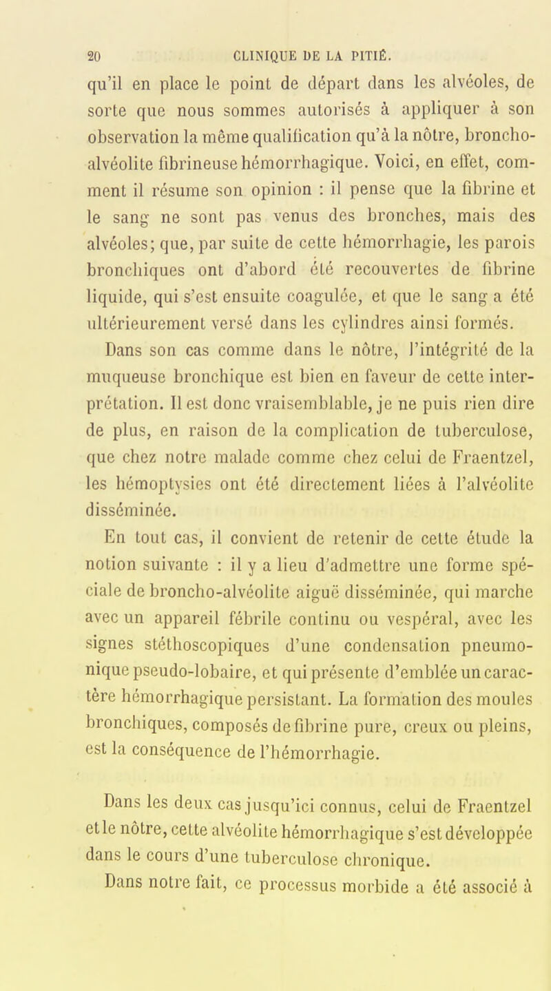 qu'il en place le point de départ dans les alvéoles, de sorte que nous sommes autorisés à appliquer à son observation la même qualification qu'à la nôtre, broncho- alvéolite fibrineusehémorrhagique. Voici, en effet, com- ment il résume son opinion : il pense que la fibrine et le sang- ne sont pas venus des bronches, mais des alvéoles; que, par suite de cette hémorrhagie, les parois bronchiques ont d'abord été recouvertes de fibrine liquide, qui s'est ensuite coagulée, et que le sang a été ultérieurement versé dans les cylindres ainsi formés. Dans son cas comme dans le nôtre, l'intégrité de la muqueuse bronchique est bien en faveur de celte inter- prétation. Il est donc vraisemblable, je ne puis rien dire de plus, en raison de la complication de tuberculose, que chez notre malade comme chez celui de Fraentzel, les hémoptysies ont été directement liées à l'alvéolite disséminée. En tout cas, il convient de retenir de cette étude la notion suivante : il y a lieu d'admettre une forme spé- ciale de broncho-alvéolite aiguë disséminée, qui marche avec un appareil fébrile continu ou vespéral, avec les signes stéthoscopiques d'une condensation pneumo- niquepseudo-lobaire, et qui présente d'emblée un carac- tère hémorrhagique persistant. La formation des moules bronchiques, composés de fibrine pure, creux ou pleins, est la conséquence de l'hémorrhagie. Dans les deux cas jusqu'ici connus, celui de Fraentzel etle nôtre, cette alvéolite hémorrhagique s'est développée dans le cours d'une tuberculose chronique. Dans notre fait, ce processus morbide a été associé à