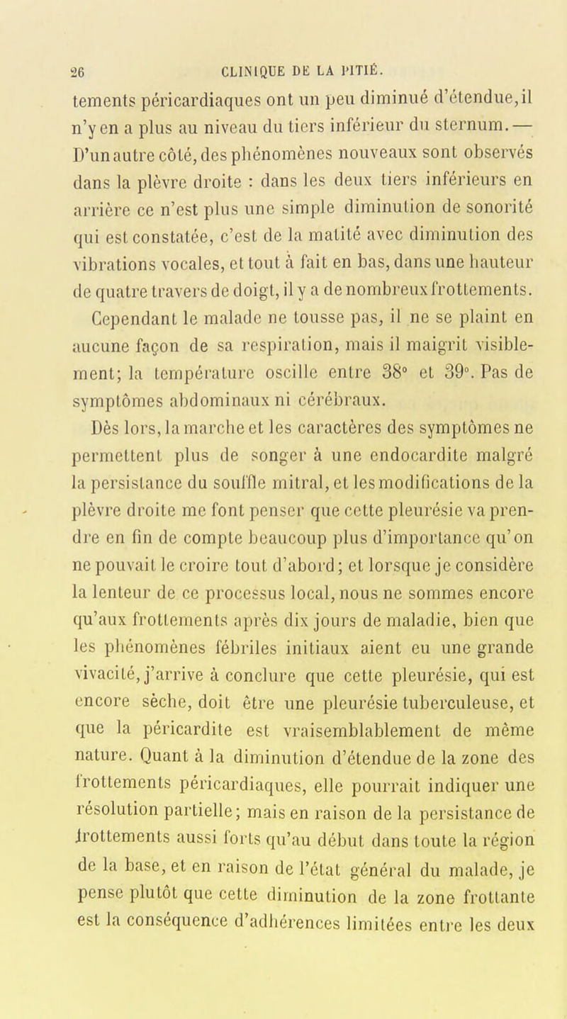 tements péricardiaques ont un peu diminué d'étendue,il n'y en a plus au niveau du tiers inférieur du sternum. — D'un autre côté, des phénomènes nouveaux sont observés dans la plèvre droite : dans les deux tiers inférieurs en arrière ce n'est plus une simple diminution de sonorité qui est constatée, c'est de la matité avec diminution des vibrations vocales, et tout à fait en bas, dans une hauteur de quatre travers de doigt, il y a de nombreux frottements. Cependant le malade ne tousse pas, il ne se plaint en aucune façon de sa respiration, mais il maigrit visible- ment; la température oscille entre 38° et 39°. Pas de symptômes abdominaux ni cérébraux. Dès lors, la marche et les caractères des symptômes ne permettent plus de songer à une endocardite malgré la persistance du souffle mitral, et les modifications delà plèvre droite me font penser que cette pleurésie va pren- dre en fin de compte beaucoup plus d'importance qu'on ne pouvait le croire tout d'abord ; et lorsque je considère la lenteur de ce processus local, nous ne sommes encore qu'aux frottements après dix jours de maladie, bien que les phénomènes fébriles initiaux aient eu une grande vivacité, j'arrive à conclure que cette pleurésie, qui est encore sèche, doit être une pleurésie tuberculeuse, et que la péricardite est vraisemblablement de même nature. Quant à la diminution d'étendue de la zone des frottements péricardiaques, elle pourrait indiquer une résolution partielle; mais en raison de la persistance de irottements aussi forts qu'au début dans toute la région de la base, et en raison de l'état général du malade, je pense plutôt que cette diminution de la zone frottante est la conséquence d'adhérences limitées entre les deux