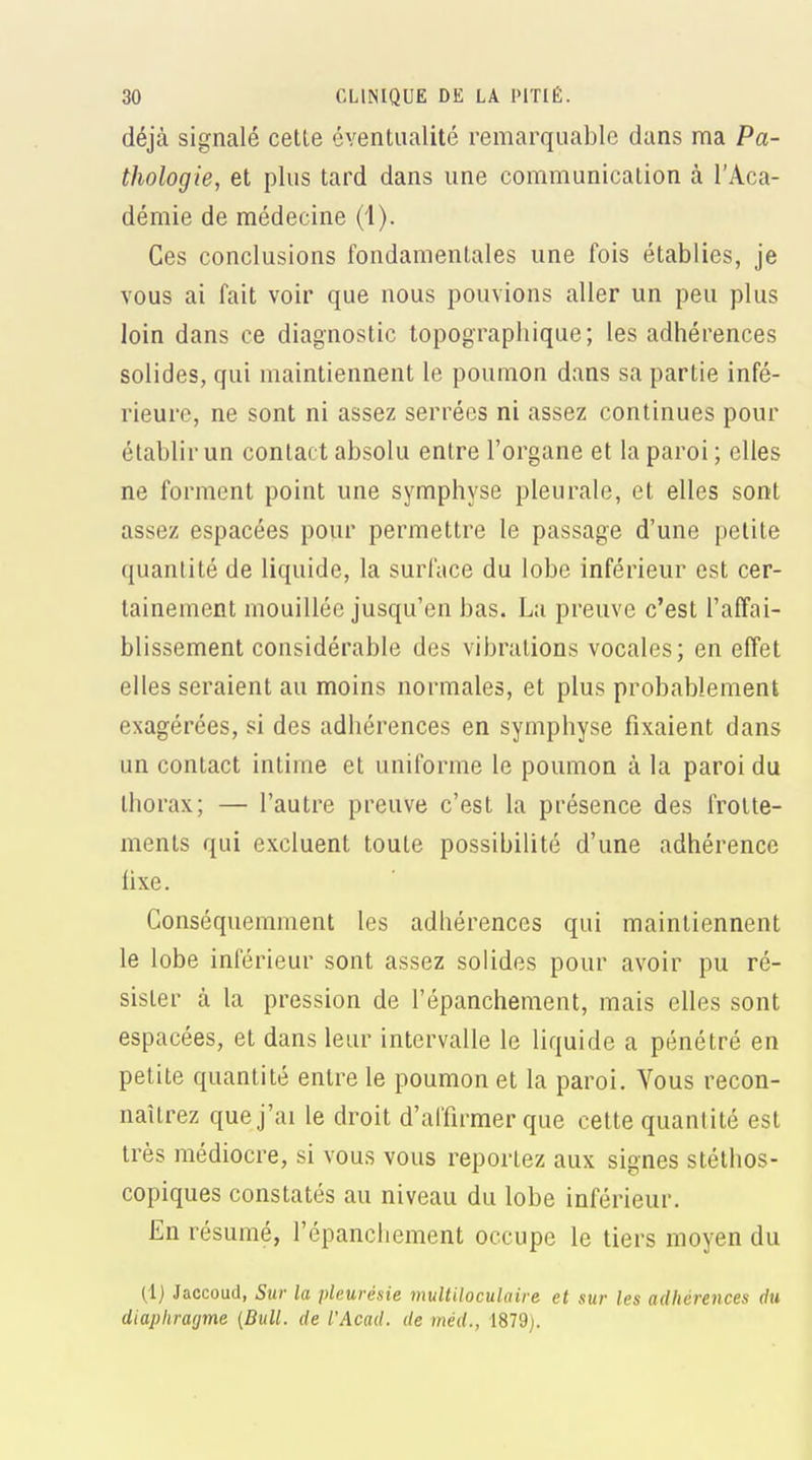 déjà signalé celle évenlualité remarquable dans ma Pa- thologie, el plus lard dans une communication à l'Aca- démie de médecine (1). Ces conclusions fondamentales une fois établies, je vous ai fait voir que nous pouvions aller un peu plus loin dans ce diagnostic topograpliique; les adhérences solides, qui maintiennent le poumon dans sa partie infé- rieure, ne sont ni assez serrées ni assez continues pour établir un contact absolu entre l'organe et la paroi ; elles ne forment point une symphyse pleurale, et elles sont assez espacées pour permettre le passage d'une petite quantité de liquide, la surface du lobe inférieur est cer- tainement mouillée jusqu'en bas. La preuve c'est l'affai- blissement considérable des vibrations vocales; en effet elles seraient au moins normales, et plus probablement exagérées, si des adhérences en symphyse fixaient dans un contact intime et uniforme le poumon à la paroi du thorax; — l'autre preuve c'est la présence des frotte- ments qui excluent toute possibilité d'une adhérence fixe. Gonséquemment les adhérences qui maintiennent le lobe inférieur sont assez solides pour avoir pu ré- sister à la pression de l'épanchement, mais elles sont espacées, et dans leur intervalle le liquide a pénétré en petite quantité entre le poumon et la paroi. Vous recon- naîtrez que j'ai le droit d'affirmer que cette quantité est très médiocre, si vous vous reportez aux signes stétlios- copiques constatés au niveau du lobe inférieur. En résumé, l'épanchement occupe le tiers moyen du (.1) Jaccoud, Sur la pleurésie mulUloculaire et sur les adhérences du diaphragme {Bull, de l'Acad. de méd., 1879).