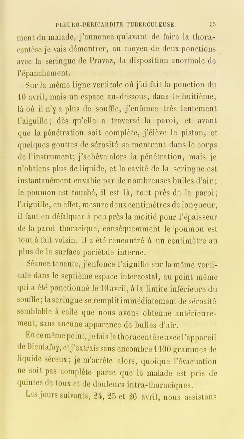 ment du malade, j'annonce qu'avanL de faire la thora- centèse je vais démontrer, au moyen de deux ponctions avec la seringue de Pravaz, la disposition anormale de l'épanchement. Sur la même ligne verticale où j'ai fait la ponction du 10 avril, mais un espace au-dessous, dans le huitième, là où il n'y a plus de souffle, j'enfonce très lentement l'aiguille; dès qu'elle a traversé la paroi, et avant que la pénétration soit complète, j'élève le piston, et quelques gouttes de sérosité se montrent dans le corps de l'instrument; j'achève alors la pénétration, mais je n'obtiens plus de liquide, et la cavité de la seringue est instantanément envahie par de nombreuses bulles d'air ; le poumon est touché, il est là, tout près de la paroi; l'aiguille, en effet, mesure deux centimètres de longueur, 11 faut en défalquer à peu près la moitié pour l'épaisseur de la paroi thoracique, conséquemment le poumon est tout.à fait voisin, il a été rencontré à un centimètre au plus de la surface pariétale interne. Séance tenante, j'enfonce l'aiguille sur la même verti- cale dans le septième espace intercostal, au point même qui a été ponctionné le 10 avril, à la limite inférieure du souffle; la seringue se remplit immédiatement de sérosité semblable à celle que nous avons obtenue antérieure- ment, sans aucune apparence de bulles d'air. En ce même point, je fais la thoracen tèse avec l'appareil deDieulafoy, et j'extrais sans encombre 1100 grammes de liquide séreux; je m'arrête alors, quoique l'évacuation ne soit pas complète parce que le malade est pris de quintes de toux et de douleurs intra-thoraciques. Les jours suivants, 24, 25 et 26 avril, nous assistons