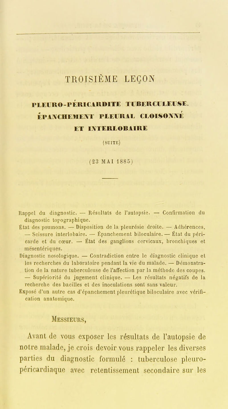 TROISIÈME LEÇON PLEURO-PÉRICARDITE TIJBERCULKUSE. ÉPAIVCHEMEI\T PLEURAL CLOISOmÉ ET UVTERLOBAIRE (suite) (23 MAI 1885) Rappel du diagnostic. — Résultats de l'autopsie. — Confirmation du diagnostic topographique. État des poumons. — Disposition de la pleurésie droite. — Adhérences. — Scissure interlobaire. — Épanchement biloculaire. — État du péri- carde et du cœur. — État des ganglions cervicaux, bronchiques et mésentériques. Diagnostic nosologique. — Contradiction entre le diagnostic clinique et les recherches du laboratoire pendant la vie du malade. — Démonstra- tion de la nature tuberculeuse de l'affection par la méthode des coupes. — Supériorité du jugement clinique. — Les résultats négatifs de la recherche des bacilles et des inoculations sont sans valeur. Exposé d'un autre cas d'épanchement pleurétique biloculaire avec vérifi- cation analomique. Messieurs, Avant de vous exposer les résultats de l'autopsie de notre malade, je crois devoir vous rappeler les diverses parties du diagnostic formulé : tuberculose pleuro- péricardiaque avec retentissement secondaire sur les