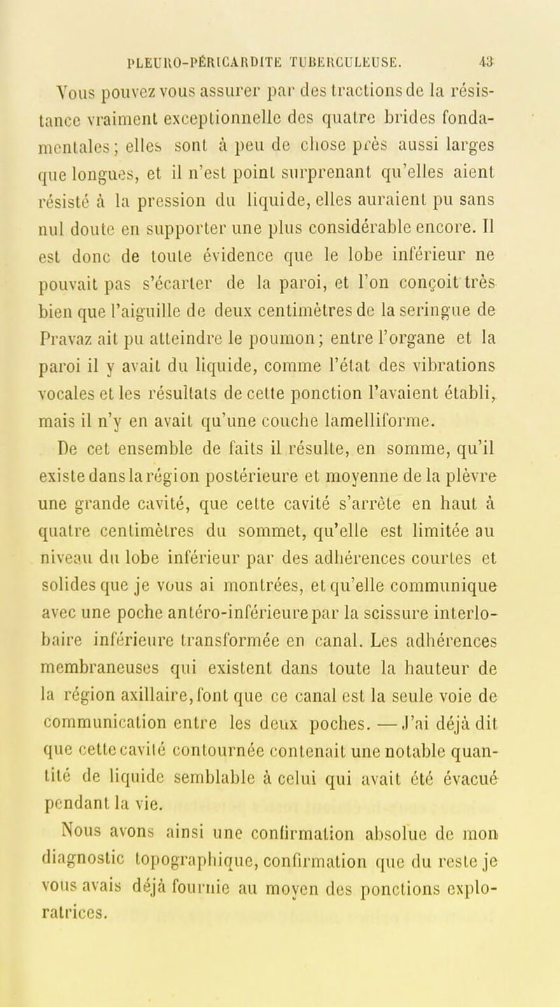 Vous pouvez VOUS assurer par des tractions de la résis- tance vraiment exceptionnelle des quatre brides fonda- mentales; elles sont à peu de chose près aussi larges que longues, et il n'est point surprenant qu'elles aient résisté à la pression du liquide, elles auraient pu sans nul doute en supporter une plus considérable encore. Il est donc de toute évidence que le lobe inférieur ne pouvait pas s'écarter de la paroi, et l'on conçoit très bien que l'aiguille de deux centimètres de la seringue de Pravaz ait pu atteindre le poumon; entre l'organe et la paroi il y avait du liquide, comme l'état des vibrations vocales et les résultats de cette ponction l'avaient établi, mais il n'y en avait qu'une couche lamelliforme. De cet ensemble de faits il résulte, en somme, qu'il existe dans la région postérieure et moyenne delà plèvre une grande cavité, que cette cavité s'arrête en haut à quatre centimètres du sommet, qu'elle est limitée au niveau du lobe inférieur par des adhérences courtes et solides que je vous ai montrées, et qu'elle communique avec une poche anléro-inférieurepar la scissure interlo- baire inférieure transformée en canal. Les adhérences membraneuses qui existent dans toute la hauteur de la région axillaire,lbnt que ce canal est la seule voie de communication entre les deux poches. —J'ai déjà dit que cette cavité contournée contenait une notable quan- tité de liquide semblable à celui qui avait été évacué pendant la vie. Nous avons ainsi une confirmation absolue de mon diagnostic topographique, confirmation que du reste je vous avais déjà fournie au moyen des ponctions explo- ratrices.