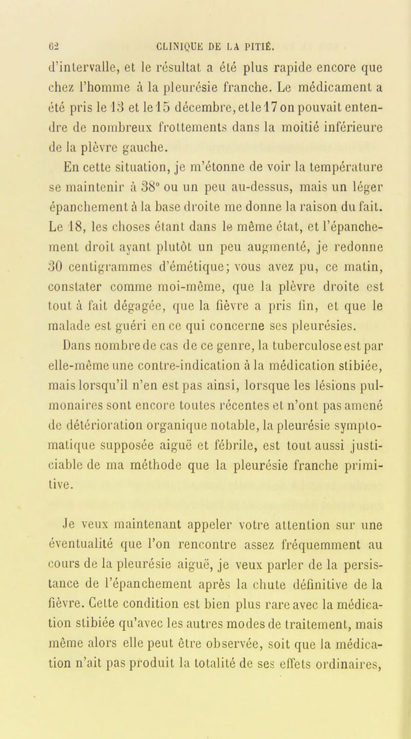 d'intervalle, et le résultat a été plus rapide encore que chez l'homme à la pleurésie franche. Le médicament a été pris le 13 et le 15 décembre, et le 17 on pouvait enten- dre de nombreux frottements dans la moitié inférieure de la plèvre gauche. En cette situation, je m'étonne de voir la température se maintenir à 38° ou un peu au-dessus, mais un léger épanchement à la base droite me donne la raison du fait. Le 18, les choses étant dans le même état, et l'épanche- ment droit ayant plutôt un peu augmenté, je redonne 30 centigrammes d'émétique; vous avez pu, ce matin, constater comme moi-même, que la plèvre droite est tout à fait dégagée, que la fièvre a pris fin, et que le malade est guéri en ce qui concerne ses pleurésies. Dans nombre de cas de ce genre, la tuberculose est par elle-même une contre-indication à la médication stibiée, mais lorsqu'il n'en est pas ainsi, lorsque les lésions pul- monaires sont encore toutes récentes et n'ont pas amené de détérioration organique notable, la pleurésie symplo- matique supposée aiguë et fébrile, est tout aussi justi- ciable de ma méthode que la pleurésie franche primi- tive. Je veux maintenant appeler votre attention sur une éventualité que l'on rencontre assez fréquemment au cours de la pleurésie aiguë, je veux parler de la persis- tance de l'épanchement après la chute définitive de la fièvre. Cette condition est bien plus rare avec la médica- tion stibiée qu'avec les autres modes de traitement, mais même alors elle peut être observée, soit que la médica- tion n'ait pas produit la totalité de ses effets ordinaires.