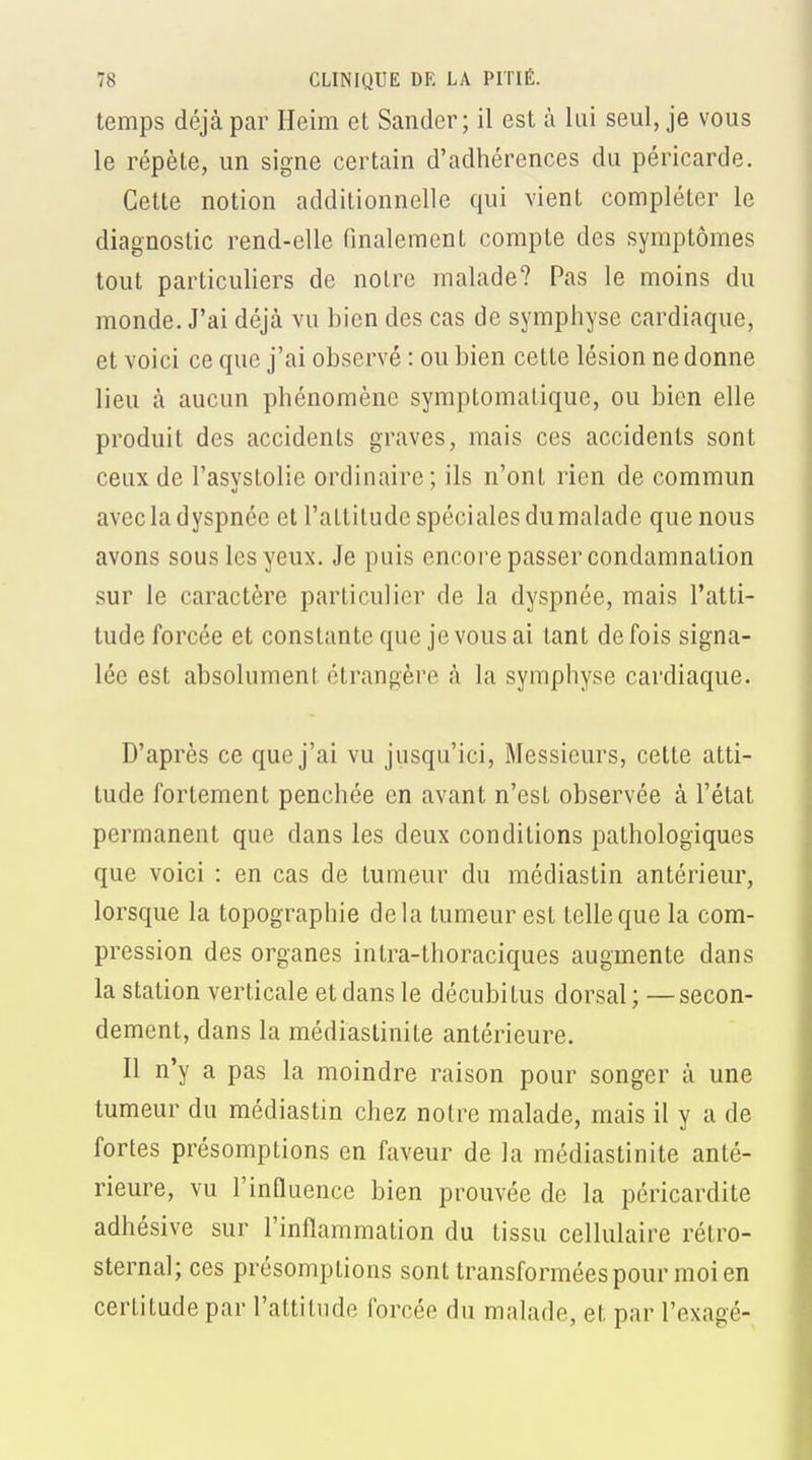 temps déjà par Heim et Sander; il est à lui seul, je vous le répète, un signe certain d'adhérences du péricarde. Cette notion additionnelle qui vient compléter le diagnostic rend-elle finalement compte des symptômes tout particuliers de notre malade? Pas le moins du monde. J'ai déjà vu bien des cas de symphyse cardiaque, et voici ce que j'ai observé : ou bien cette lésion ne donne lieu à aucun phénomène symptomatique, ou bien elle produit des accidents graves, mais ces accidents sont ceux de l'asvstolie ordinaire ; ils n'ont rien de commun avec la dyspnée et l'altitude spéciales dumalade que nous avons sous les yeux. Je puis encore passer condamnation sur le caractère particulier de la dyspnée, mais l'atti- tude forcée et constante que je vous ai tant de fois signa- lée est absolument étrangère à la symphyse cardiaque. D'après ce que j'ai vu jusqu'ici. Messieurs, cette atti- tude fortement penchée en avant n'est observée à l'état permanent que dans les deux conditions pathologiques que voici : en cas de tumeur du médiastin antérieur, lorsque la topographie delà tumeur est telle que la com- pression des organes intra-thoraciques augmente dans la station verticale et dans le décubitus dorsal ; —secon- dement, dans la médiastinite antérieure. Il n'y a pas la moindre raison pour songer à une tumeur du médiastin chez notre malade, mais il y a de fortes présomptions en faveur de la médiastinite anté- rieure, vu l'induence bien prouvée de la péricardite adhésive sur l'inflammation du tissu cellulaire rétro- sternal; ces présomptions sont transformées pour moi en certitude par l'attitude forcée du malade, et par l'exagé-