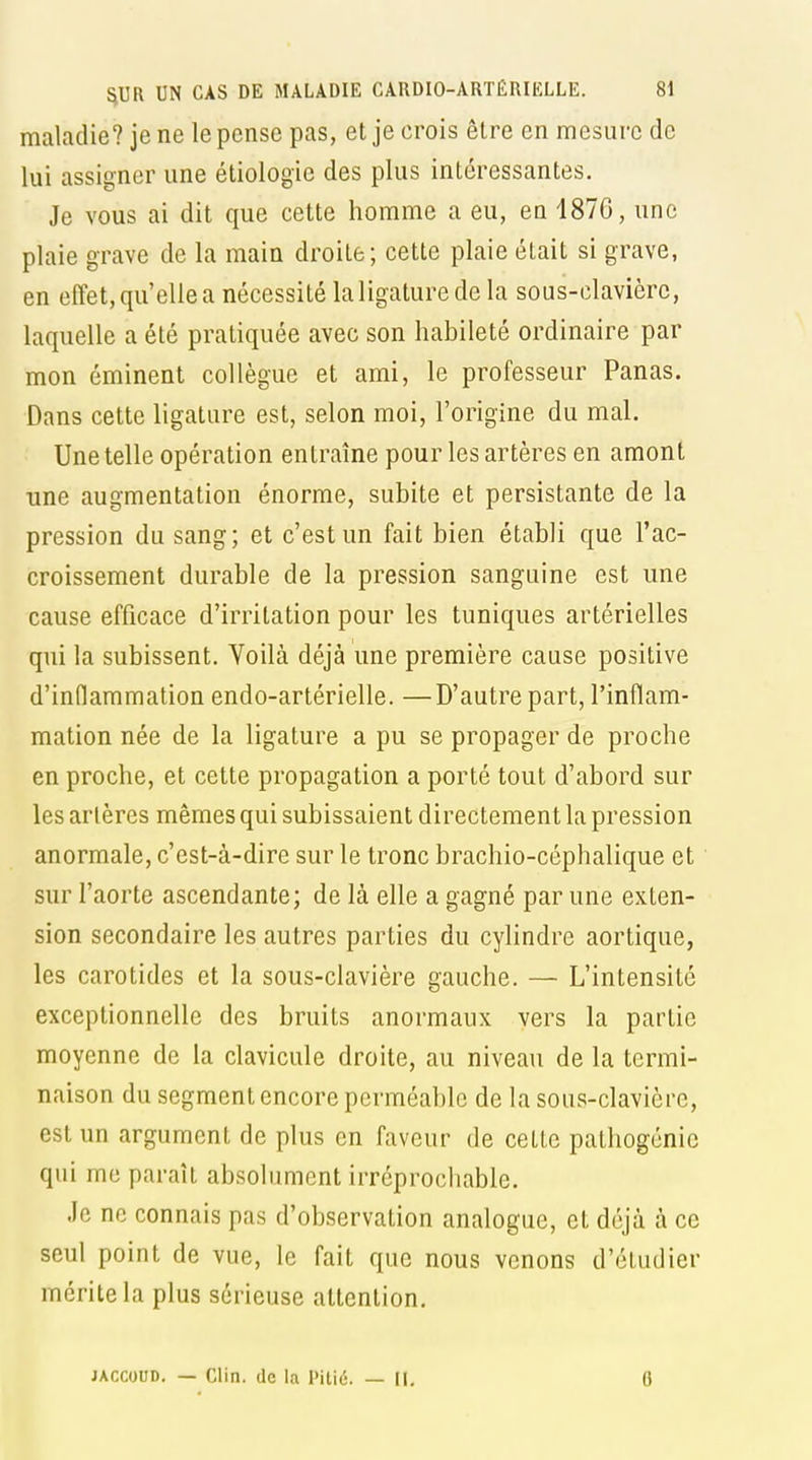 maladie? je ne le pense pas, et je crois être en mesure de lui assigner une étiologie des plus intéressantes. Je vous ai dit que cette homme a eu, en 1870, une plaie grave de la main droite; cette plaie était si grave, en effet, qu'elle a nécessité la ligature de la sous-clavière, laquelle a été pratiquée avec son habileté ordinaire par mon éminent collègue et ami, le professeur Panas. Dans cette ligature est, selon moi, l'origine du mal. Une telle opération entraîne pour les artères en amont une augmentation énorme, subite et persistante de la pression du sang; et c'est un fait bien établi que l'ac- croissement durable de la pression sanguine est une cause efficace d'irritation pour les tuniques artérielles qui la subissent. Voilà déjà une première cause positive d'inflammation endo-artérielle. —D'autre part, l'inflam- mation née de la ligature a pu se propager de proche en proche, et cette propagation a porté tout d'abord sur les artères mêmes qui subissaient directement la pression anormale, c'est-à-dire sur le tronc brachio-céphalique et sur l'aorte ascendante; de là elle a gagné par une exten- sion secondaire les autres parties du cylindre aortique, les carotides et la sous-clavière gauche. — L'intensité exceptionnelle des bruits anormaux vers la partie moyenne de la clavicule droite, au niveau de la termi- naison du segment encore perméable de la sous-clavière, est un argument de plus en faveur de cette pathogénic qui me paraît absolument irréprochable. Je ne connais pas d'observation analogue, et déjà à ce seul point de vue, le fait que nous venons d'étudier mérite la plus sérieuse attention. JACCOUD. — Clin, de la Pitié. — 11, 6