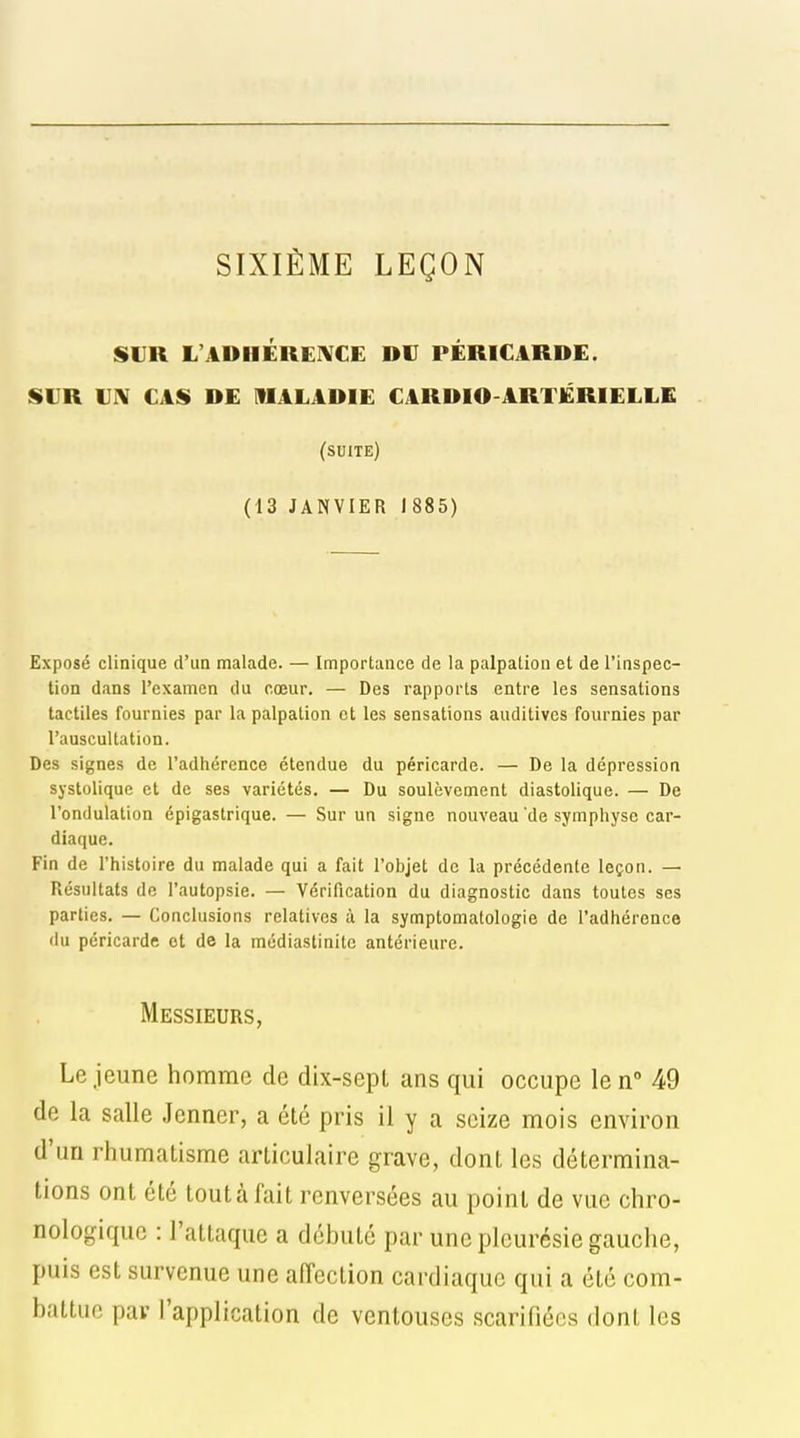 SIXIÈME LEÇON SUR L'ADHÉRENCE DU PÉRICARDE. SUR IIIV CAS DE MALADIE CARDIO-ARTERIELLE (suite) (13 JANVIER J 885) Exposé clinique d'un malade. — Importance de la palpation et de l'inspec- tion dans l'examen du cœur. — Des rapports entre les sensations tactiles fournies par la palpation et les sensations auditives fournies par l'auscultation. Des signes de l'adhérence étendue du péricarde. — De la dépression systolique et de ses variétés. — Du soulèvement diastolique. — De l'ondulation épigastrique. — Sur un signe nouveau 'de symphyse car- diaque. Fin de l'histoire du malade qui a fait l'objet de la précédente leçon. — Résultats de l'autopsie. — Vérification du diagnostic dans toutes ses parties. — Conclusions relatives à la symptomatologie de l'adhérence du péricarde et de la médiastinite antérieure. Messieurs, Le jeune homme de dix-sepl ans qui occupe le n 49 de la salle Jenner, a été pris il y a seize mois environ d'un rhumatisme articulaire grave, dont les détermina- tions ont été tout à fait renversées au point de vue chro- nologique : l'attaque a débuté par une pleurésie gauche, puis est survenue une alTcction cardiaque qui a été com- battue par l'application de ventouses scarifiées dont les