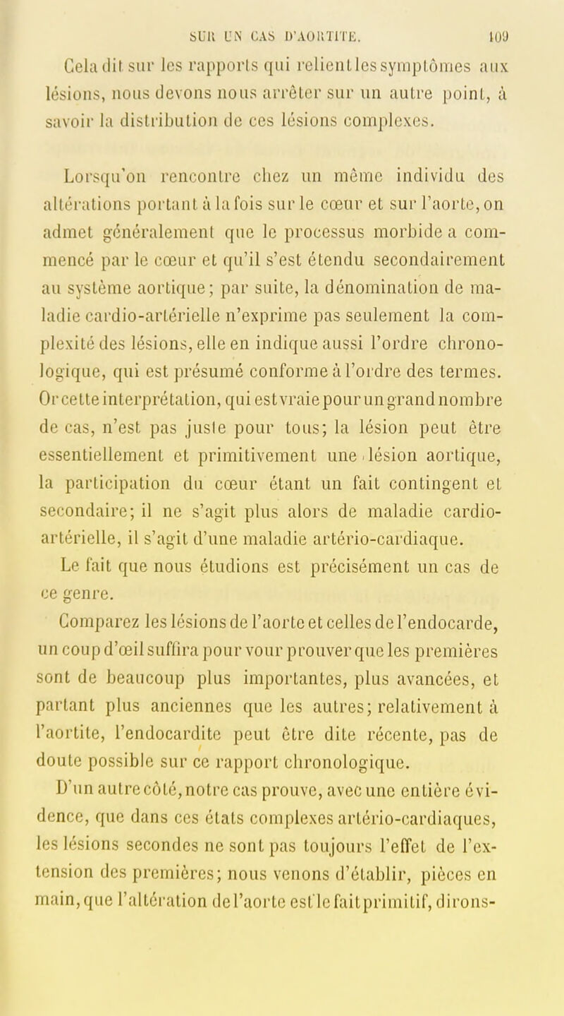 Cela dif. sur les rapports qui relient les symptômes aux lésions, nous devons nous arrêter sur un autre point, à savoir la distribution de ces lésions complexes. Lorsqu'on rencontre chez un môme individu des altérations portant à la fois sur le cœur et sur l'aorte, on admet généralement que le processus morbide a com- mencé par le cœur et qu'il s'est étendu secondairement au système aortique; par suite, la dénomination de ma- ladie cardio-artérielle n'exprime pas seulement la com- plexité des lésions, elle en indique aussi l'ordre chrono- logique, qui est présumé conforme à l'ordre des termes. Or cette interprétation, qui estvraie pour un grand nombre de cas, n'est pas juste pour tous; la lésion peut être essentiellement et primitivement une.lésion aortique, la participation du cœur étant un fait contingent et secondaire; il ne s'agit plus alors de maladie cardio- artérielle, il s'agit d'une maladie artério-cardiaque. Le fait que nous étudions est précisément un cas de ce genre. Comparez les lésions de l'aorte et celles de l'endocarde, un coup d'œil suffira pour vour prouver que les premières sont de beaucoup plus importantes, plus avancées, et partant plus anciennes que les autres; relativement à l'aortite, l'endocardite peut être dite récente, pas de doute possible sur ce rapport chronologique. D'un autre côté, notre cas prouve, avec une entière évi- dence, que dans ces états complexes artério-cardiaques, les lésions secondes ne sont pas toujours l'effet de l'ex- tension des premières; nous venons d'établir, pièces en main, que l'altération de l'aorte est le faitprimitif, dirons-