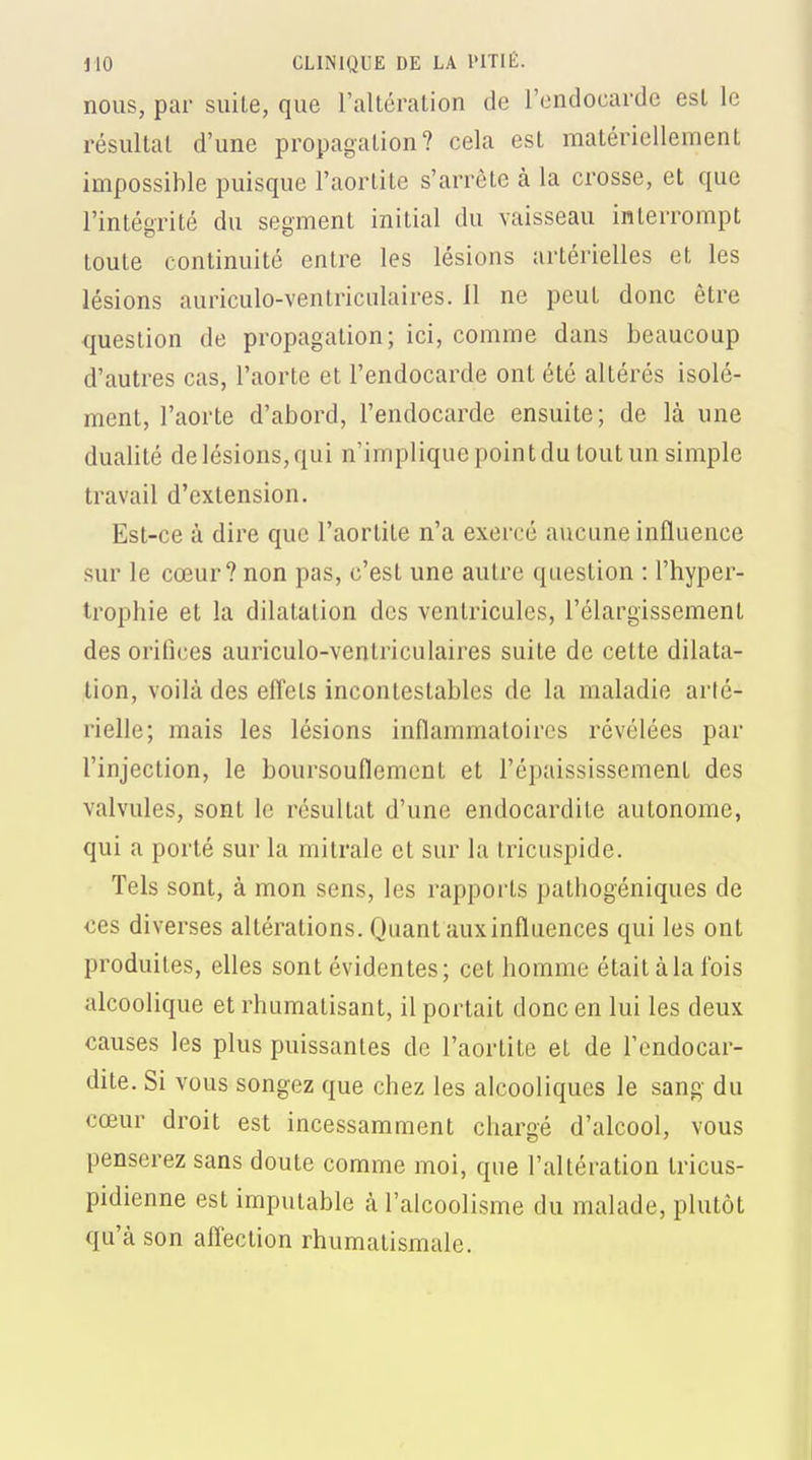 nous, par suite, que l'altération de l'endocarde est le résultat d'une propagation? cela est matériellement impossible puisque l'aortite s'arrête à la crosse, et que l'intégrité du segment initial du vaisseau interrompt toute continuité entre les lésions artérielles et les lésions auriculo-ventriculaires. 11 ne peut donc être question de propagation; ici, comme dans beaucoup d'autres cas, l'aorte et l'endocarde ont été altérés isolé- ment, l'aorte d'abord, l'endocarde ensuite; de là une dualité de lésions, qui n'implique point du tout un simple travail d'extension. Est-ce à dire que l'aortite n'a exercé aucune influence sur le cœur? non pas, c'est une autre question : l'hyper- trophie et la dilatation des ventricules, l'élargissement des orifices auriculo-ventriculaires suite de cette dilata- tion, voilà des effets incontestables de la maladie arté- rielle; mais les lésions inflammatoires révélées par l'injection, le boursouflement et l'épaississement des valvules, sont le résultat d'une endocardite autonome, qui a porté sur la mitrale et sur la tricuspide. Tels sont, à mon sens, les rappoi'ts pathogéniques de ces diverses altérations. Quant aux influences qui les ont produites, elles sont évidentes; cet homme étaitàlafois alcoolique et rhumatisant, il portait donc en lui les deux causes les plus puissantes de l'aortite et de l'endocar- dite. Si vous songez que chez les alcooliques le sang du cœur droit est incessamment chargé d'alcool, vous penserez sans doute comme moi, que l'altération tricus- pidienne est imputable à l'alcoolisme du malade, plutôt qu'à son afl'eclion rhumatismale.