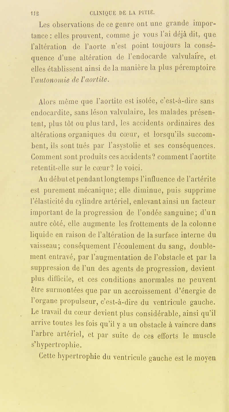 Les observations de ce genre ont une grande impor- tance : elles prouvent, comme je vous l'ai déjà dit, que l'altération de l'aorte n'est point toujours la consé- quence d'une altération de l'endocarde valvulaire, et elles établissent ainsi de la manière la plus péremptoire Vautonomie de Vaorlile. Alors même que l'aortite est isolée, c'est-à-dire sans endocardite, sans léson valvulaire, les malades présen- tent, plus tôt ou plus tard, les accidents ordinaires des altérations organiques du cœur, et lorsqu'ils succom- bent, ils sont tués par l'asystolie et ses conséquences. Gomment sont produits ces accidents? comment l'aortite retentit-elle sur le cœur? le voici. Au début et pendant longtemps l'influence de l'artérite est purement mécanique; elle diminue, puis supprime l'élasticité du cylindre artériel, enlevant ainsi un facteur important de la progression de l'ondée sanguine; d'un autre côté, elle augmente les frottements de la colonne liquide en raison de l'altération de la surface interne du vaisseau; conséquement l'écoulement du sang, double- ment entravé, par l'augmentation de l'obstacle et par la suppression de l'un des agents de progression, devient plus difficile, et ces conditions anormales ne peuvent être surmontées que par un accroissement d'énergie de l'organe propulseur, c'est-à-dire du ventricule gauche. Le travail du cœur devient plus considérable, ainsi qu'il arrive toutes les fois qu'il y a un obstacle à vaincre dans l'arbre artériel, et par suite de ces efforts le muscle s'hypertrophie. Cette hypertrophie du ventricule gauche est le moyen