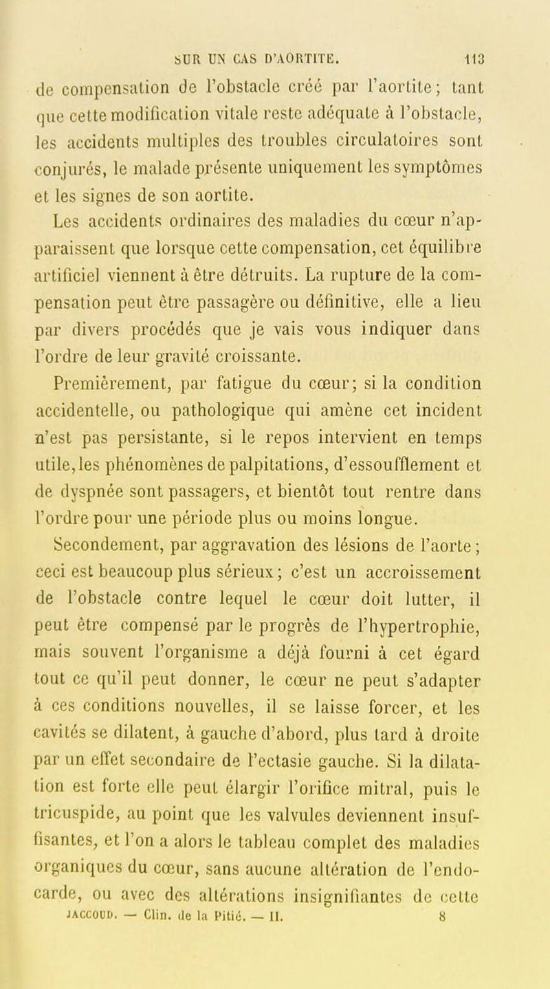 de compensation de l'obstacle créé par l'aortite; tant que cette modification vitale reste adéquate à l'obstacle, les accidents multiples des troubles circulatoires sont conjurés, le malade présente uniquement les symptômes et les signes de son aortite. Les accidents ordinaires des maladies du cœur n'ap- paraissent que lorsque cette compensation, cet équilibre artificiel viennent à être détruits. La rupture de la com- pensation peut être passagère ou définitive, elle a lieu par divers procédés que je vais vous indiquer dans l'ordre de leur gravité croissante. Premièrement, par fatigue du cœur; si la condition accidentelle, ou pathologique qui amène cet incident n'est pas persistante, si le repos intervient en temps utile, les phénomènes de palpitations, d'essoufflement et de dyspnée sont passagers, et bientôt tout rentre dans l'ordre pour une période plus ou moins longue. Secondement, par aggravation des lésions de l'aorte ; ceci est beaucoup plus sérieux; c'est un accroissement de l'obstacle contre lequel le cœur doit lutter, il peut être compensé par le progrès de l'hypertrophie, mais souvent l'organisme a déjà fourni à cet égard tout ce qu'il peut donner, le cœur ne peut s'adapter à ces conditions nouvelles, il se laisse forcer, et les cavités se dilatent, à gauche d'abord, plus lard à droite par un effet secondaire de l'ectasie gauche. Si la dilata- tion est forte elle peut élargir l'orifice mitral, puis le tricuspide, au point que les valvules deviennent insuf- fisantes, et l'on a alors le tableau complet des maladies organiques du cœur, sans aucune altération de l'endo- carde, ou avec des altérations insignifiantes de cette JACcouo. — Clin, de la Pitié. — II. 8