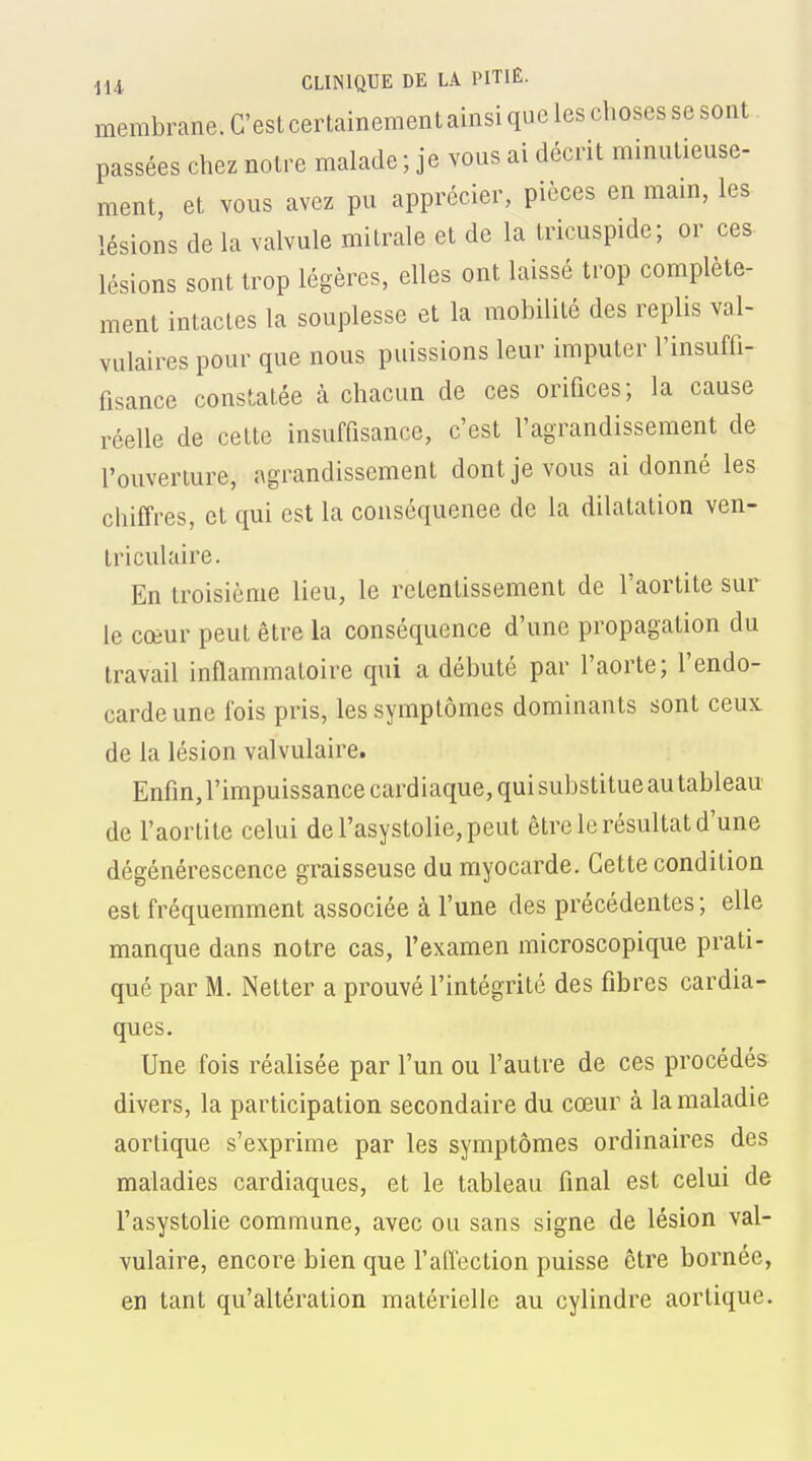 membrane. C'est certainement ainsi que les choses se sont passées chez notre malade ; je vous ai décrit minutieuse- ment, et vous avez pu apprécier, pièces en mam, les lésions de la valvule mitrale et de la tricuspide; or ces- lésions sont trop légères, elles ont laissé trop complète- ment intactes la souplesse et la mobilité des replis val- vulaires pour que nous puissions leur imputer l'insuffi- fisance constatée à chacun de ces orifices; la cause réelle de cette insuffisance, c'est l'agrandissement de l'ouverture, agrandissement dont je vous ai donné les chiffres, et qui est la conséquence de la dilatation ven- triculaire. En troisième lieu, le retentissement de l'aortite sur le cœur peut être la conséquence d'une propagation du travail inflammatoire qui a débuté par l'aorte; l'endo- carde une fois pris, les symptômes dominants sont ceux de la lésion valvulaire. Enfin, l'impuissance cardiaque, qui substitue au tableau de l'aortite celui del'asystolie,peut être le résultat d'une dégénérescence graisseuse du myocarde. Cette condition est fréquemment associée à l'une des précédentes ; elle manque dans notre cas, l'examen microscopique prati- qué par M. Netter a prouvé l'intégrité des fibres cardia- ques. Une fois réalisée par l'un ou l'autre de ces procédés divers, la participation secondaire du cœur à la maladie aortique s'exprime par les symptômes ordinaires des maladies cardiaques, et le tableau final est celui de l'asystolie commune, avec ou sans signe de lésion val- vulaire, encore bien que l'affection puisse être bornée, en tant qu'altération matérielle au cylindre aortique.