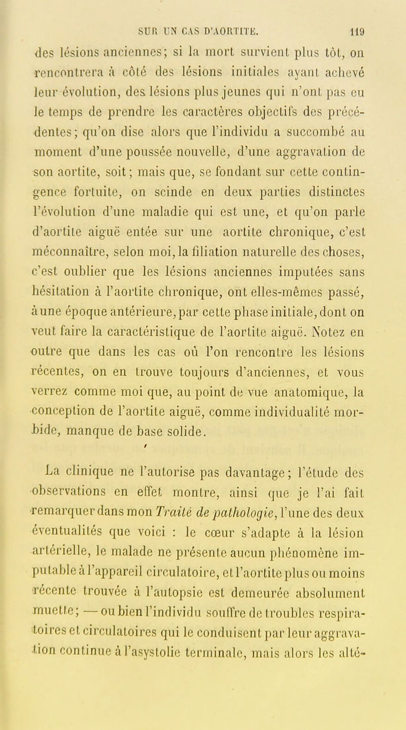 des lésions anciennes; si la mort survient plus tôt, on rencontrera à côté des lésions initiales ayant achevé leur évolution, des lésions plus jeunes qui n'ont pas eu le temps de prendre les caractères objectifs des précé- dentes ; qu'on dise alors que l'individu a succombé au moment d'une poussée nouvelle, d'une aggravation de son aortite, soit ; mais que, se fondant sur cette contin- gence fortuite, on scinde en deux parties distinctes l'évolution d'une maladie qui est une, et qu'on parle d'aortile aiguë entée sur une aortite chronique, c'est méconnaître, selon moi,la liliation naturelle des choses, c'est oublier que les lésions anciennes imputées sans hésitation à l'aortite chronique, ont elles-mêmes passé, à une époque antérieure, par cette phase initiale, dont on veut faire la caractéristique de l'aortite aiguë. Notez en outre que dans les cas où l'on rencontre les lésions récentes, on en trouve toujours d'anciennes, et vous verrez comme moi que, au point de vue anatomique, la conception de l'aortite aiguë, comme individualité mor- Mde, manque de base solide. La clinique ne l'autorise pas davantage; l'étude des •observations en effet montre, ainsi que je l'ai fait remarquer dans mon Trailé de pathologie, l'une des deux éventualités que voici : le cœur s'adapte à la lésion artérielle, le malade ne présente aucun phénomène im- putable à l'appareil circulatoire, et l'aortite plus ou moins récente trouvée à l'autopsie est demeurée absolument muette; —ou bien l'individu souffre de troubles respira- toires et circulatoires qui le conduisent par leur aggrava- lion continue à l'asystolie terminale, mais alors les alté-