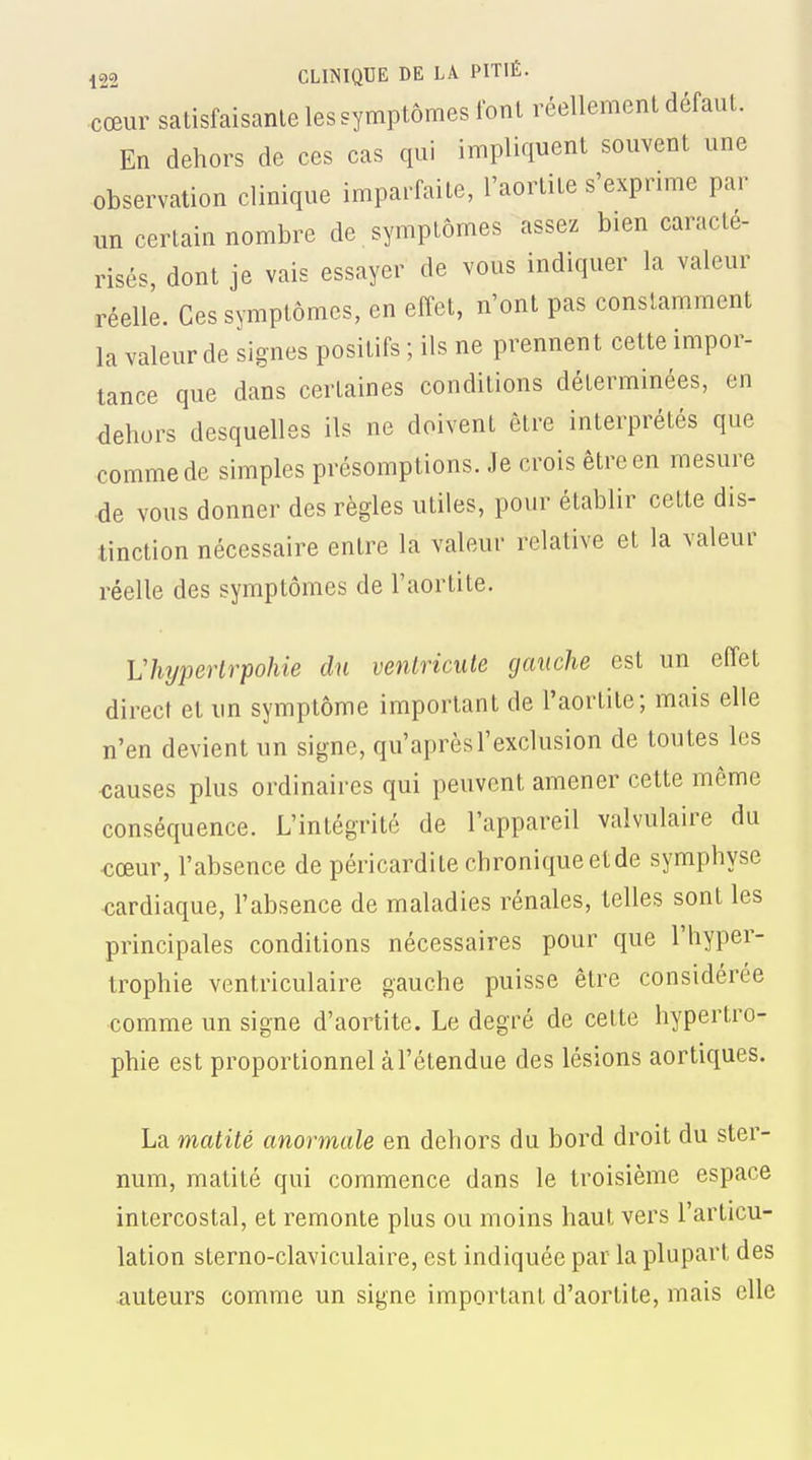 cœur satisfaisante les symptômes font réellement défaut. En dehors de ces cas qui impliquent souvent une observation clinique imparfaite, l'aortite s'exprime par xm certain nombre de symptômes assez bien caracté- risés, dont je vais essayer de vous indiquer la valeur réelle. Ces symptômes, en effet, n'ont pas constamment la valeur de signes positifs ; ils ne prennent cette impor- tance que dans certaines conditions déterminées, en dehors desquelles ils ne doivent être interprétés que comme de simples présomptions. Je crois être en mesure •de vous donner des règles utiles, pour établir cette dis- tinction nécessaire entre la valeur relative et la valeur réelle des symptômes de l'aortite. Vhîjperlrpohie du ventricule gauche est un effet direct et un symptôme important de l'aortite; mais elle n'en devient un signe, qu'après l'exclusion de toutes les <;auses plus ordinaires qui peuvent amener cette même conséquence. L'intégrité de l'appareil valvulaire du ■cœur, l'absence de péricardite chroniqueetde symphyse cardiaque, l'absence de maladies rénales, telles sont les principales conditions nécessaires pour que l'hyper- trophie ventriculaire gauche puisse être considérée comme un signe d'aortite. Le degré de cette hypertro- phie est proportionnel àl'étendue des lésions aortiques. La matité anormale en dehors du bord droit du ster- num, matité qui commence dans le troisième espace intercostal, et remonte plus ou moins haut vers l'articu- lation sterno-claviculaire, est indiquée par la plupart des auteurs comme un signe important d'aortite, mais elle