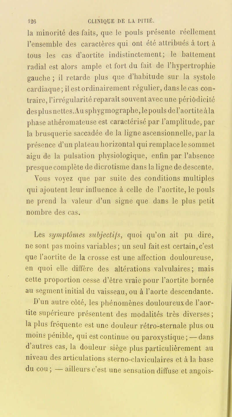 la minorité des faits, que le pouls présente réellement l'ensemble des caractères qui ont été attribués à tort à tous les cas d'aortite indistinctement; le battement radial est alors ample et fort du fait de l'hypertrophie gauche ; il retarde plus que d'habitude sur la systole cardiaque; il est ordinairement régulier, dans le cas con- traire, l'irrégularité reparaît souvent avec une périodicité desplus nettes. Au sphygmographe, lepouls de l'aortite à la phase alhéromateuse est caractérisé par l'amplitude, par la brusquerie saccadée de la ligne ascensionnelle, par la présence d'un plateau horizontal qui remplace le sommet aigu de la pulsation physiologique, enfin par l'absence presque complète de dicrotisme dans la ligne de descente. Vous voyez que par suite des conditions multiples qui ajoutent leur iniluence à celle de l'aortite, le pouls ne prend la valeur d'un signe que dans le plus petit nombre des cas. Les symptômes snbjecLifs, quoi qu'on ait pu dire, ne sont pas moins variables; un seul fait est certain, c'est que l'aortite de la crosse est une affection douloureuse, en quoi elle diffère des altérations valvulaires; mais cette proportion cesse d'être vraie pour l'aortite bornée au segment initial du vaisseau, ou à l'aorte descendante. D'un autre côté, les phénomènes douloureux de l'aor- tite supérieure présentent des modalités très diverses ; la plus fréquente est une douleur rétro-sternale plus ou moins pénible, qui est continue ou paroxystique;— dans d'autres cas, la douleur siège plus particulièrement au niveau des articulations sterno-claviculaires et à la base du cou ; — ailleurs c'est une sensation diffuse et angois-