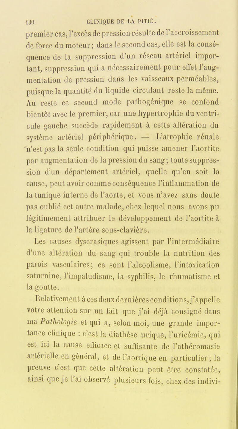 premier cas, l'excès de pression résulte de l'accroissement de force du moteur; dans le second cas, elle est la consé- quence de la suppression d'un réseau artériel impor- tant, suppression qui a nécessairement pour effet l'aug- mentation de pression dans les vaisseaux perméables, puisque la quantité du liquide circulant reste la même. Au reste ce second mode pathogénique se confond bientôt avec le premier, car une hypertrophie du ventri- cule gauche succède rapidement à cette altération du système artériel périphérique. — L'atrophie rénale 'n'est pas la seule condition qui puisse amener l'aortite par augmentation de la pression du sang; toute suppres- sion d'un département artériel, quelle qu'en soit la cause, peut avoir comme conséquence l'inflammation de la tunique interne de l'aorte, et vous n'avez sans doute pas oublié cet autre malade, chez lequel nous avons pu légitimement attribuer le développement de l'aortite à la ligature de l'artère sous-clavière. Les causes dyscrasiques agissent par l'intermédiaire d'une altération du sang qui trouble la nutrition des parois vasculaires; ce sont l'alcoolisme, l'intoxication saturnine, l'impaludisme, la syphilis, le rhumatisme et la goutte. Relativement à ces deux dernières conditions, j'appelle votre attention sur un fait que j'ai déjà consigné dans ma Pathologie et qui a, selon moi, une grande impor- tance cUnique : c'est la diathèse urique, l'uricémie, qui est ici la cause efficace et suffisante de l'athéromasie artérielle en général, et de l'aortique en particulier; la preuve c'est que cette altération peut être constatée, ainsi que je l'ai observé plusieurs fois, chez des indivi-
