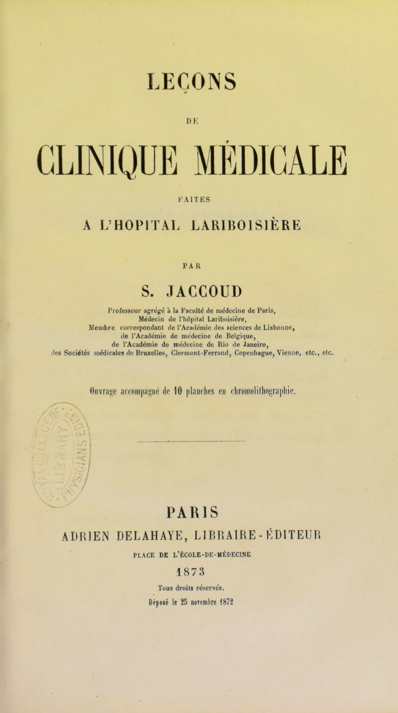 CLINIQUE MÉDICALE FAITES A L'HOPITAL LARIBOISIÈRE PA R S. JACCOUD Professeur agrégé à la Faculté de médecine de Paris, Médecin de l'hôpital Lariboisicre, Membre correspondant de l'Académie des sciences de Lisbonne, de l'Académie de médecine de Belgique, de l'Académie de médecine de Rio de Janeiro, les Sociétés médicales de Bruxelles, Clermont-Ferrand, Copenhague, Vienne, etc., e Oiivra«e ai:coiii|)a|çno de 10 |)laiiclips en rliroinolillin}*i'ai)liic. ■I PARIS ADIUEN DELAHAYE, LIBRAIRE - ÉDITEUR PLACE DE L'ÉCOLE-DE-MÉDECINE 1873 Tous droits réservés. Dépoté le 25 noTcmlire 1872