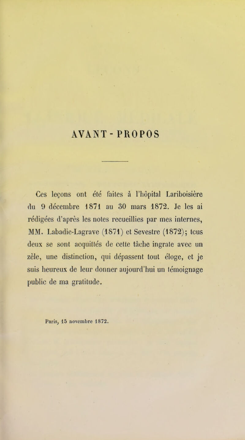 AVANT-PROPOS Ces leçons ont été faites à l'hôpital Lariboisière flu 9 décembre 1871 au 30 mars 1872. Je les ai rédigées d'après les notes recueillies par mes internes, MM. Labadie-Lagrave (1871) et Sevestre (1872); tcus deux se sont acquittés de cette lâche ingrate avec un zèle, une distinction, qui dépassent tout éloge, et je suis heureux de leur donner aujourd'hui un témoignage public de ma gratitude. Paris, 15 novembre 1872.