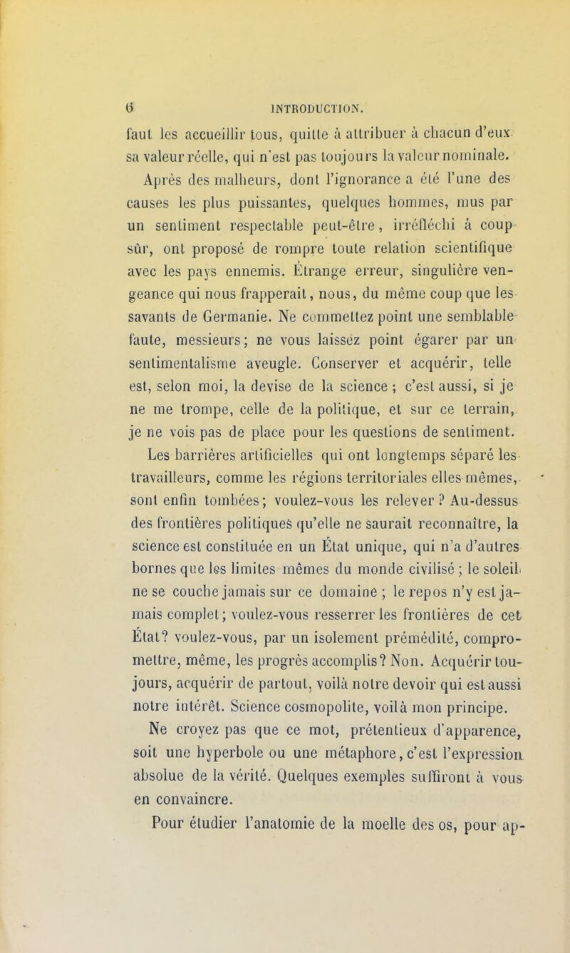 faul les accueillir tous, quille ù altribuer à chacun d'eux sa valeur réelle, qui n'esl pas toujours la valeur nominale. Après des malheurs, donl l'ignorance a élé l'une des causes les plus puissantes, quelques hommes, mus par un sentiment respeclable peut-êlre, irréfléchi à coup sûr, ont proposé de rompre toute relation scientifique avec les pays ennemis. Etrange erreur, singulière ven- geance qui nous frapperait, nous, du même coup que les savants de Germanie. Ne commettez point une semblable faute, messieurs; ne vous laissez point égarer par un senlimentalisme aveugle. Conserver et acquérir, telle est, selon moi, la devise de la science ; c'est aussi, si je ne me trompe, celle de la polilique, et sur ce terrain, je ne vois pas de place pour les questions de sentiment. Les barrières arlificielles qui ont longtemps séparé les travailleurs, comme les régions territoriales elles mômes, sont enfin tombées; voulez-vous les relever? Au-dessus des frontières politiques qu'elle ne saurait reconnaître, la science est consliluée en un État unique, qui n'a d'autres bornes que les limites mêmes du monde civilisé ; le soleil ne se couche jamais sur ce domaine ; le repos n'y est ja- mais complet; voulez-vous resserrer les fronlières de cet Elat? voulez-vous, par un isolement prémédité, compro- mettre, même, les progrès accomplis? Non. Acquérir tou- jours, acquérir de partout, voilà notre devoir qui est aussi notre intérêt. Science cosmopolite, voilà mon principe. Ne croyez pas que ce mot, prétentieux d'apparence, soit une hyperbole ou une métaphore,c'est l'expression absolue de la vérité. Quelques exemples suffiront à vous en convaincre. Pour étudier l'analomie de la moelle des os, pour ap-