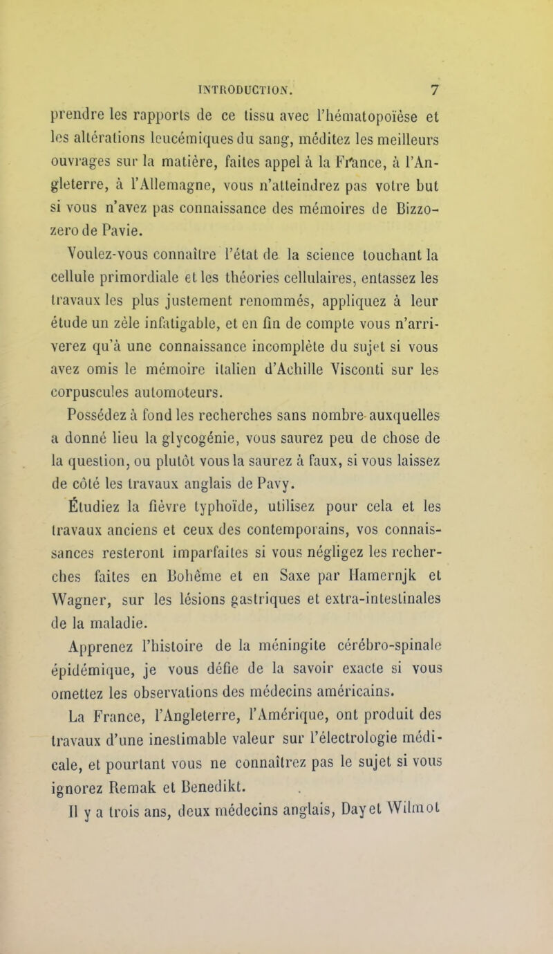 prendre les rapporls de ce lissu avec riiématopoïèse et les altérations leucémiques du sang, méditez les meilleurs ouvrages sur la matière, faites appel à la Fi'ance, à l'An- gleterre, à l'Allemagne, vous n'atteindrez pas votre but si vous n'avez pas connaissance des mémoires de Bizzo- zero de Pavie. Voulez-vous connaître l'état de la science touchant la cellule primordiale et les théories cellulaires, entassez les travaux les plus justement renommés, appliquez à leur étude un zèle infiUigable, et en fin de compte vous n'arri- verez qu'à une connaissance incomplète du sujet si vous avez omis le mémoire italien d'Achille Visconti sur les corpuscules automoteurs. Possédez à fond les recherches sans nombre-auxquelles a donné lieu la glycogénie, vous saurez peu de chose de la question, ou plutôt vous la saurez à faux, si vous laissez de côté les travaux anglais de Pavy. Étudiez la fièvre typhoïde, utilisez pour cela et les travaux anciens et ceux des contemporains, vos connais- sances resteront imparfaites si vous négligez les recher- ches faites en Bohême et en Saxe par Hamernjk et Wagner, sur les lésions gastriques et extra-intestinales de la maladie. Apprenez l'histoire de la méningite cérébro-spinale épidémique, je vous défie de la savoir exacte si vous omettez les observations des médecins américains. La France, l'Angleterre, l'Amérique, ont produit des travaux d'une inestimable valeur sur l'électrologie médi- cale, et pourtant vous ne connaîtrez pas le sujet si vous ignorez Remak et Benedikt. Il y a trois ans, deux médecins anglais, Dayel Wilmot