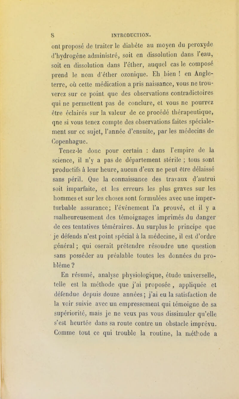 onl proposé de Irailer le diabète au moyen du peroxyde d'hydrogène administré, soit en dissolution dans l'eau, soit en dissolution dans l'éther, auquel cas le composé prend le nom d'éllier ozonique. Eh bien ! en Angle- terre, où cette médication a pris naissance, vous ne trou- verez sur ce point que des observations contradictoires qui ne permettent pas de conclure, et vous ne pourrez être éclairés sur la valeur de ce procédé thérapeutique, qne si vous tenez compte des observations faites spéciale- ment sur ce sujet, l'année d'ensuite, par les médecins de (Copenhague. Tenez-le donc pour certain : dans l'empire de la science, il n'y a pas de déparlement stérile ; tous sont productifs à leur heure, aucun d'eux ne peut élre délaissé sans péril. Que la connaissance des travaux d'aulrui soit imparfaite, et les erreurs les plus graves sur les hommes et sur les choses sont formulées avec une imper- turbable assurance; l'événement l'a prouvé, et il y a malheureusement des témoignages imprimés du danger de ces tentatives téméraires. Au surplus le principe que je défends n'est point spécial à la médecine, il est d'ordre général ; qui oserait prétendre résoudre une question sans posséder au préalable toutes les données du pro- blème ? En résumé, analyse physiologique, étude universelle, telle est la méthode que j'ai proposée , appliquée et défendue depuis douze années ; j'ai eu la satisfaction de la voir suivie avec un empressement qui témoigne de sa supériorité, mais je ne veux pas vous dissimuler qu'elle s'est heurtée dans sa route contre un obstacle imprévu. Comme tout ce qui trouble la routine, la méthode a I,