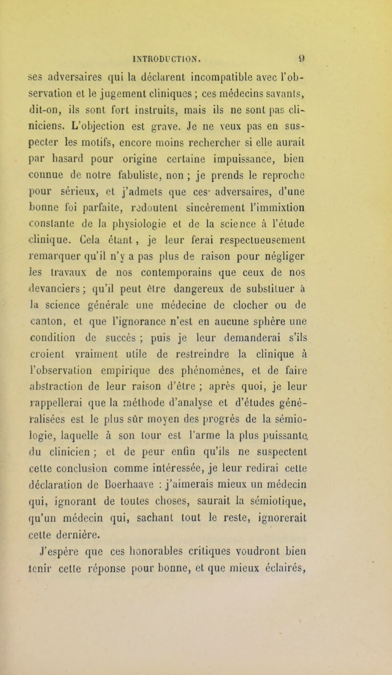 ses adversaires qui la déclarent incompatible avec l'ob- servation et le jugement cliniques ; ces médecins savants, dit-on, ils sont fort instruits, mais ils ne sont pas cli- niciens. L'objection est grave. Je ne veux pas en sus- pecter les motifs, encore moins rechercher si elle aurait par hasard pour origine certaine impuissance, bien connue de notre fabuliste, non ; je prends le reproche pour sérieux, et j'admets que ces* adversaires, d'une bonne foi parfaite, redoutent sincèrement l'immixtion constante de la physiologie et de la science à l'élude clinique. Cela étant, je leur ferai respectueusement remarquer qu'il n'y a pas plus de raison pour négliger les travaux de nos contemporains que ceux de nos devanciers ; qu'il peut èire dangereux de substituer à la science générale une médecine de clocher ou de canton, et que l'ignorance n'est en aucune sphère une condition de succès ; puis je leur demanderai s'ils croient vraiment utile de restreindre la clinique à l'observation empirique des phénomènes, et de faire abstraction de leur raison d'être ; après quoi, je leur rappellerai que la méthode d'analyse et d'études géné- ralisées est le plus sûr moyen des [)rogrès de la sémio- logie, laquelle à son tour est l'arme la plus puissante, du clinicien ; et de peur enfin qu'ils ne suspectent celte conclusion comme intéressée, je leur redirai cette déclaration de Boerhaave : j'aimerais mieux un médecin qui, ignorant de toutes choses, saurait la sémiolique, qu'un médecin qui, sachant tout le reste, ignorerait cette dernière. J'espère que ces honorables critiques voudront bien Icnir celle réponse pour bonne, et que mieux éclairés,