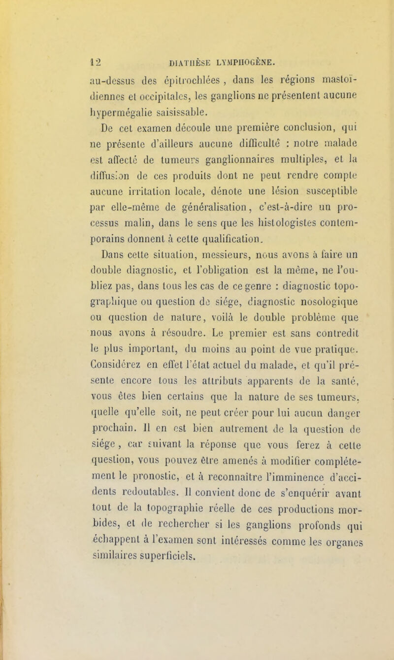 au-dessus des cpitrochlées , dans les régions mastoï- diennes el occipitales, les ganglions ne présentent aucune liypern:iégalie saisissable. De cet examen découle une première conclusion, qui ne présente d'ailleurs aucune difficulté : notre malade est afîectc de tumeurs ganglionnaires multiples, et la diffusion de ces produits dont ne peut rendre compte aucune irritation locale, dénote une lésion susceptible par elle-même de généralisation, c'est-à-dire un pro- cessus malin, dans le sens que les histologistes contem- porains donnent à cette qualification. Dans cette situation, messieurs, nous avons à faire un double diagnostic, el l'obligation est la même, ne l'ou- bliez pas, dans tous les cas de ce genre : diagnostic topo- grapliique ou question de siège, diagnostic nosologique ou question de nature, voilà le double problème que nous avons à résoudre. Le premier est sans contredit le plus important, du moins au point de vue pratique. Considérez en effet l'état actuel du malade, et qu'il pré- sente encore tous les attributs apparents de la santé, vous êtes bien certains que la nature de ses tumeurs, quelle qu'elle soit, ne peut créer pour lui aucun danger prochain. Jl en est bien autrement de la question de siège , car suivant la réponse que vous ferez à celte question, vous pouvez être amenés à modifier complète- ment le pronostic, et à reconnaître l'imminence d'acci- dents redoutables. Il convient donc de s'enquérir avant tout de la topographie réelle de ces productions mor- bides, el de rechercher si les ganghons profonds qui échappent à l'examen sont intéressés comme les organes similaires superficiels.