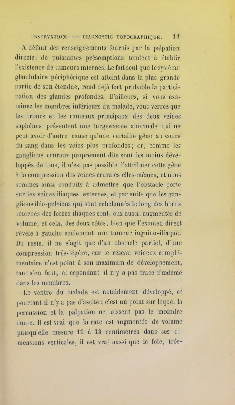 A défaut des renseignements fournis par la palpalion directe, de puissantes présomptions tendent à établir l'existence de tumeurs internes. Le fait seul que le système glandulaire périphérique est atteint dans la plus grande partie de son étendue, rend déjà fort probable la partici- pation des glandes profondes. D'ailleurs, si vous exa- minez les membres inférieurs du malade, vous verrez que les troncs et les rameaux principaux des deux veines saphènes présentent une turgescence anormale qui ne peut avoir d'autre cause qu'une certaine gêne au cours du sang dans les voies plus profondes ; or, comme les ganglions cruraux proprement dits sont les moins déve- loppés de tous, il n'est pas possible d'attribuer celte gêne à la compression des veines crurales elles-mêmes, et nous sommes ainsi conduits à admettre que l'obstacle porte sur les veines iliaques externes, et par suite que les gan- glions iléo-pelviens qui sont échelonnés le long des bords internes des fosses iliaques sont, eux aussi, augmentés de volume, et cela, des deux côtes, bien que l'examen direct révèle à gauche seulement une tumeur inguino-iliaque. Du reste, il ne s'agit que d'un obstacle partiel, d'une compression très-légère, car le réseau veineux complé- mentaire n'est point à son maximum de développement, tant s'en faut, et cependant il n'y a pas trace d'œdéme dans les membres. Le ventre du malade est notablement développé, et pourtant il n'y a pas d'ascite ; c'est un point sur lequel la percussion et la palpation ne laissent pas le moindre doute. Il est vrai que la rate est augmentée de volume puisqu'elle mesure 12 à 13 centimètres dans ses di- mensions verticales, il est vrai aussi que le foie, très-