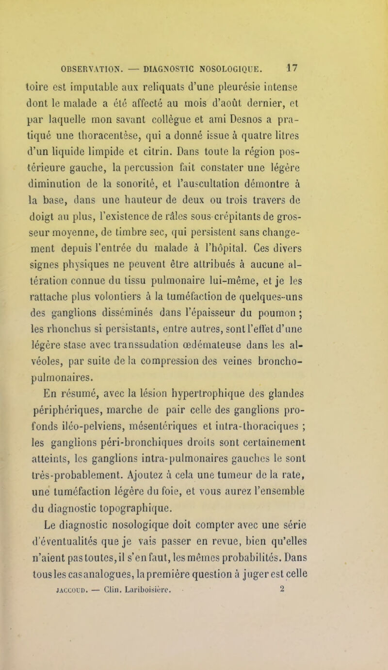 toire esl imputable aux reliquats d'une pleurésie intense dont le malade a été affecté au mois d'août dernier, et par laquelle mon savant collègue et ami Desnos a pra- tiqué une llioracentèse, qui a donné issue à quatre litres d'un liquide limpide et cilrin. Dans toute la région pos- térieure gauche, la percussion fait constater une légère diminution de la sonorité, et l'auscultation démontre à la base, dans une hauteur de deux ou trois travers de doigt au plus, l'existence de râles sous crépitants de gros- seur moyenne, de timbre sec, qui persistent sans change- ment depuis l'entrée du malade à l'hôpital. Ces divers signes physiques ne peuvent être attribués à aucune al- tération connue du tissu pulmonaire lui-même, et je les rattache plus volontiers à la tuméfaction de quelques-uns des ganglions disséminés dans l'épaisseur du poumon ; les rhonchus si persistants, entre autres, sont l'etlét d'une légère stase avec transsudation œdémateuse dans les al- véoles, par suite de la compression des veines broncho- pulmonaires. En résumé, avec la lésion hypertrophique des glandes périphériques, marche de pair celle des ganglions pro- fonds iléo-pelviens, mésentériques et intra-thoraciques ; les ganglions péri-bronchiques droils sont certainement atteints, les ganglions intra-pulmonaires gauches le sont très-probablement. Ajoutez à cela une tumeur de la rate, une tuméfaction légère du foie, et vous aurez l'ensemble du diagnostic topographique. Le diagnostic nosologique doit compter avec une série d'éventualités que je vais passer en revue, bien qu'elles n'aient pas toutes, il s'en faut, les mêmes probabilités. Dans tous les casanalogues, la première question à juger est celle JACCOUD. — Clin. Lariboisièrc. 2