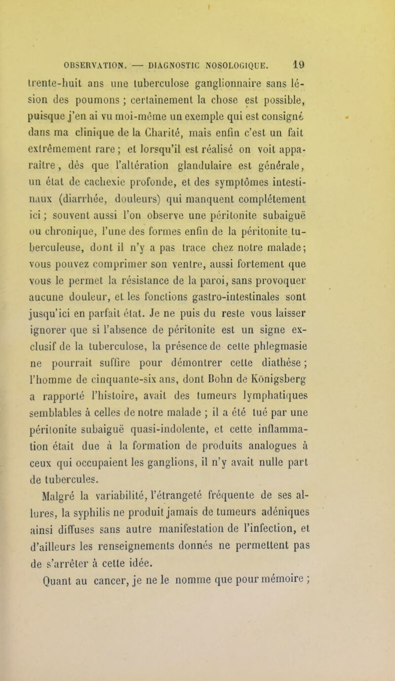 Irente-huit ans une tuberculose ganglionnaire sans lé- sion des poumons ; cerlainement la chose est possible, puisque j'en ai vu moi-même un exemple qui est consigné dans ma clinique de la Charité, mais enfin c'est un fait extrêmement rare ; et lorsqu'il est réalisé on voit appa- raître , dès que l'altération glandulaire est générale, un état de cachexie profonde, et des symptômes intesti- miux (diarrhée, douleurs) qui manquent complètement ici ; souvent aussi l'on observe une péritonite subaiguë ou chronique, l'une des formes enfin de la péritonite tu- berculeuse, dont il n'y a pas trace chez notre malade; vous pouvez comprimer son ventre, aussi fortement que vous le permet la résistance de la paroi, sans provoquer aucune douleur, et les fonctions gastro-intestinales sont jusqu'ici en parfait état. Je ne puis du reste vous laisser ignorer que si l'absence de péritonite est un signe ex- clusif de la tuberculose, la présence de celle phlegmasie ne pourrait suffire pour démontrer cette diathèse ; l'homme de cinquante-six ans, dont Bohn de Konigsberg a rapporté l'histoire, avait des tumeurs lymphatiques semblables à celles de notre malade ; il a été tué par une périlonite subaiguë quasi-indolente, et cette inflamma- tion était due à la formation de produits analogues à ceux qui occupaient les ganglions, il n'y avait nulle part de tubercules. Malgré la variabilité, l'étrangeté fréquente de ses al- lures, la syphilis ne produit jamais de tumeurs adéniques ainsi diffuses sans autre manifestation de l'infection, et d'ailleurs les renseignements donnés ne permettent pas de s'arrêter à cette idée. Quant au cancer, je ne le nomme que pour mémoire ;