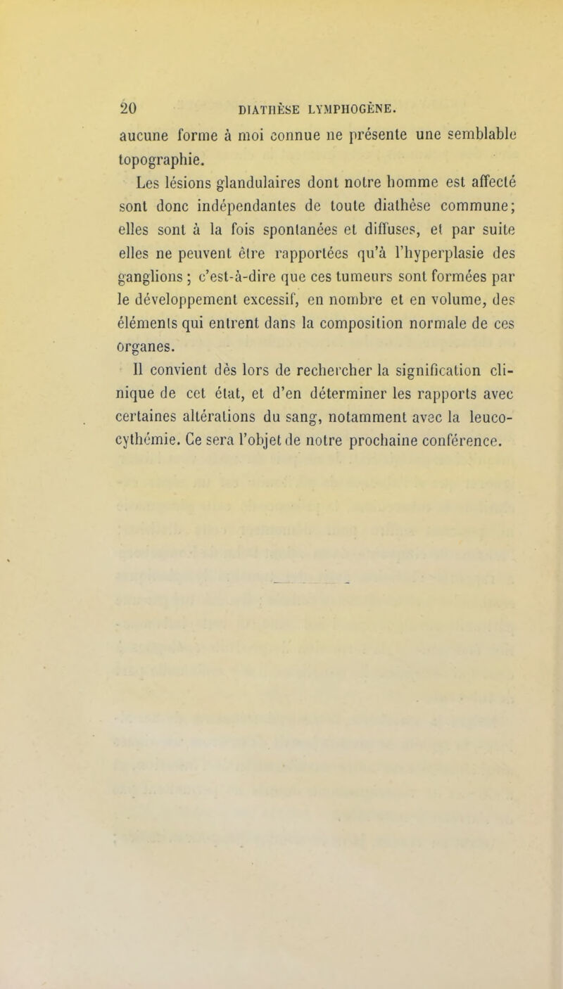 aucune forme à moi connue ne présente une semblable topographie. Les lésions glandulaires dont notre homme est affecté sont donc indépendantes de toute diathése commune; elles sont à la fois spontanées et diffuses, et par suite elles ne peuvent être rapportées qu'à l'hyperplasie des ganglions ; c'est-à-dire que ces tumeurs sont formées par le développement excessif, en nombre et en volume, des éléments qui entrent dans la composition normale de ces organes. Il convient dès lors de rechercher la signification cli- nique de cet état, et d'en déterminer les rapports avec certaines altérations du sang, notamment avec la leuco- cythémie. Ce sera l'objet de notre prochaine conférence.