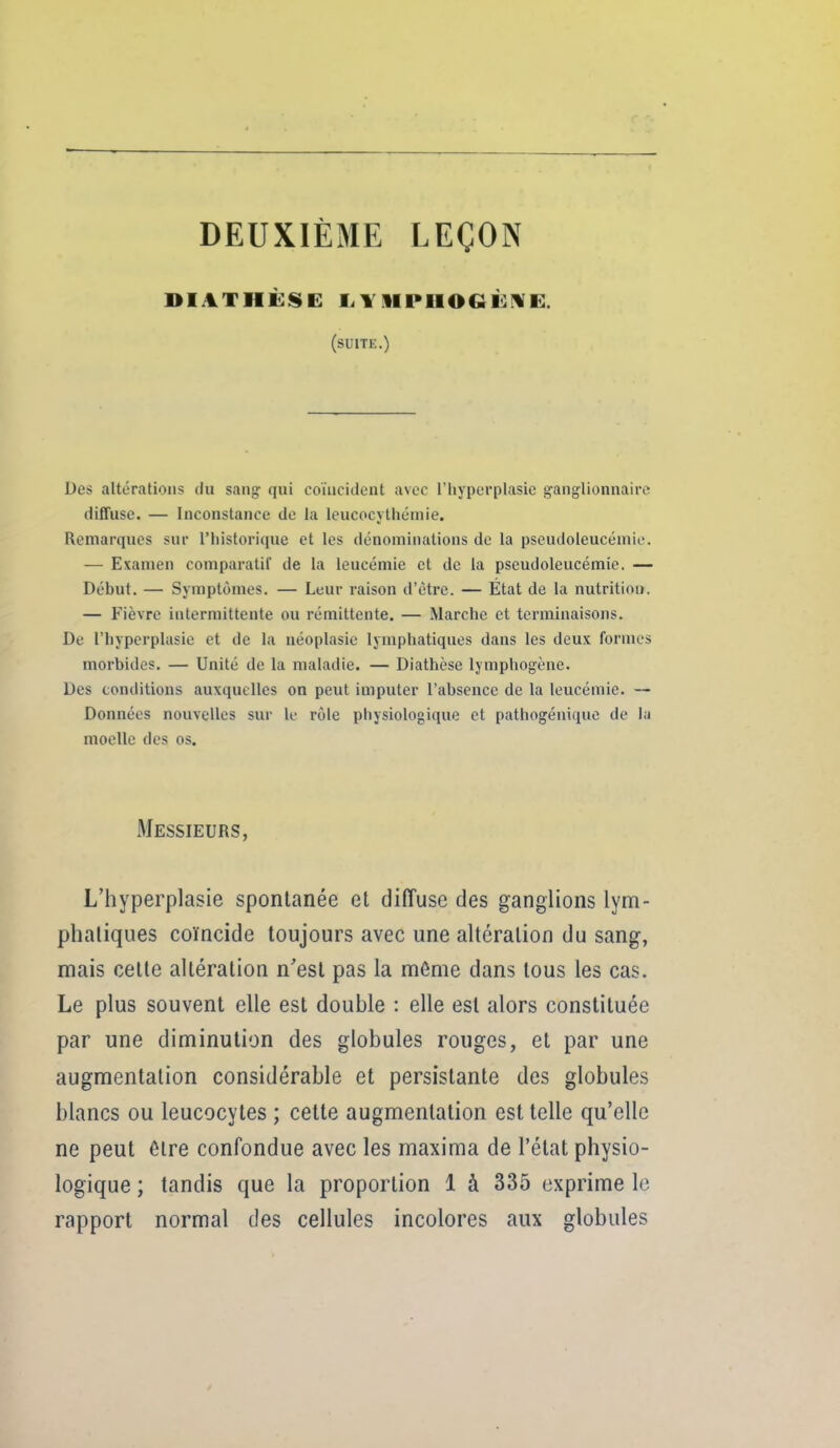 DEUXIÈME LEÇON DIATHÈSE lilllPHOGÙfVE. (suite.) Des altérations du sang qui coïncident avec l'hyperplasie ganglionnaire diffuse. — Inconstance de la leucocjthémie. Remarques sur riiistoriquc et les dénominations de la pseudoleucémie. — Examen comparatif de la leucémie et de la pseudoleucémie. — Début. — Symptômes. — Leur raison d'être. — État de la nutrition. — Fièvre intermittente ou rémittente. — Marche et terminaisons. De riiyperplasie et de la néoplasic lymphatiques dans les deux formes morbides. — Unité de la maladie. — Diathèse lymphogène. Des conditions auxquelles on peut imputer l'absence de la leucémie. — Données nouvelles sur le rôle pliysiologique et pathogénique de la moelle des os. Messieurs, L'hyperplasie spontanée et diffuse des ganglions lym- phaliques coïncide toujours avec une altération du sang, mais cette altération n'est pas la môme dans tous les cas. Le plus souvent elle est double : elle est alors constituée par une diminution des globules rouges, et par une augmentation considérable et persistante des globules blancs ou leucocytes ; cette augmentation est telle qu'elle ne peut être confondue avec les maxima de l'état physio- logique ; tandis que la proportion 1 à 335 exprime le rapport normal des cellules incolores aux globules