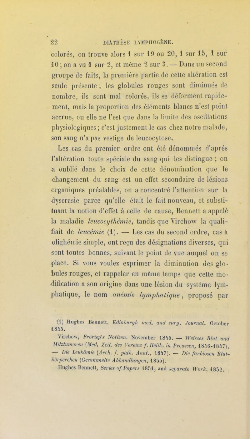 colorés, on trouve alors 1 sur 19 ou 20, 1 sur 15, 1 sur 40; on a vu 1 sur 2, et môme 2 sur 3. — Dane un second groupe (le faits, la première partie de cette altération est seule présente ; les globules rouges sont diminués de nombre, ils sont mal colorés, ils se déforment rapide- ment, mais la proportion des éléments blancs n'est point accrue, ou elle ne l'est que dans la limite des oscillations physiologiques; c'est justement le cas chez notre malade, son sang n'a pas vestige de leucocytose. Les cas du premier ordre ont été dénommés d'après l'altération toute spéciale du sang qui les distingue ; on a oublié dans le choix de cette dénomination que le changement du sang est un effet secondaire de lésions organiques préalable?, on a concentré l'attention sur la ■dyscrasie parce qu'elle était le fait nouveau, et substi- tuant la notion d'effet à celle de cause, Bennett a appelé la maladie leucocythémie^ tandis que Virchow la quali- fiait de leucémie (1). — Les cas du second ordre, cas à olighémie simple, ont reçu des désignations diverses, qui sont toutes bonnes, suivant le point de vue auquel on se place. Si vous voulez exprimer la diminution des glo- bules rouges, et rappeler en même temps que cette mo- dification a son origine dans une lésion du système lym- phatique, le nom anémie ItjmpJiatique, proposé par (1) Huglies Bennett, Edinburgh med. ami surg. Jownal. October 1845. Vircliow, Froriep's Notizen. November 1845. — Weùses Blut und Milztumoren {Med. Zeit. des Vereins f. Heilk. in Preussen, 1846-1847). — Die Leukamie {Arch. f. path. AnaL, 1847). — Die farblosen Blut- Jtorperchen (Gesnmmelte Abhnndhingoi, 1855). Jlugbes Bennett, Séries of Papers 1851, and separate Woi k, 1852.