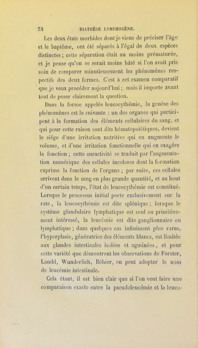 Les deux étals morbides dont je viens de préciser lage el le Laplcme, ont été séparés à l'égal de deux espèces distinctes ; cette séparation était au moins prématurée, et je pense qu'on se serait moins hâté si l'on avait pris soin de comparer minutieusement les phénomènes res- pectifs des deux formes. C'est à cet examen comparatif que je veux procéder aujourd'hui ; mais il importe avant tout de poser clairement la question. Dans la forme appelée leucocythémie, la genèse des phénomènes est la suivante : un des organes qui partici- pent à la formation des éléments cellulaires du sang, et qui pour cette raison sont dits hémalopoïctiques, devient le siège d'une irritation nutritive qui en augmente le volume, et d'une irritation fonctionnelle qui en exagère la fonction ; cette suractivité se traduit par l'augmenta- tion numérique des cellules incolores dont la formation exprime la fonction de l'organe ; par suite, ces cellules arrivent dans le sang en plus grande quantité, et au bout d'un certain temps, l'étal de leucocythémie est constitué. Lorsque le processus initial porte exclusivement sur la rate, la leucocythémie est dite splénique ; lorsque le système glandulaire lymphatique est seul ou primitive- ment intéressé, la leucémie est dite ganglionnaire ou lymphatique ; dans quelques cas infiniment plus rares, riiyperplasie, génératrice des éléments blancs, est limitée aux glandes intestinales isolées et agminées, et pour celle variété que démontrent les observations de Forster, Lambl, Wunderlich, Béhier, on peut adopter le nom de leucémie intestinale. Cela étant, il est bien clair que si l'on veut faire une comparaison exacte entre la pseudoleucémie el la leuco-