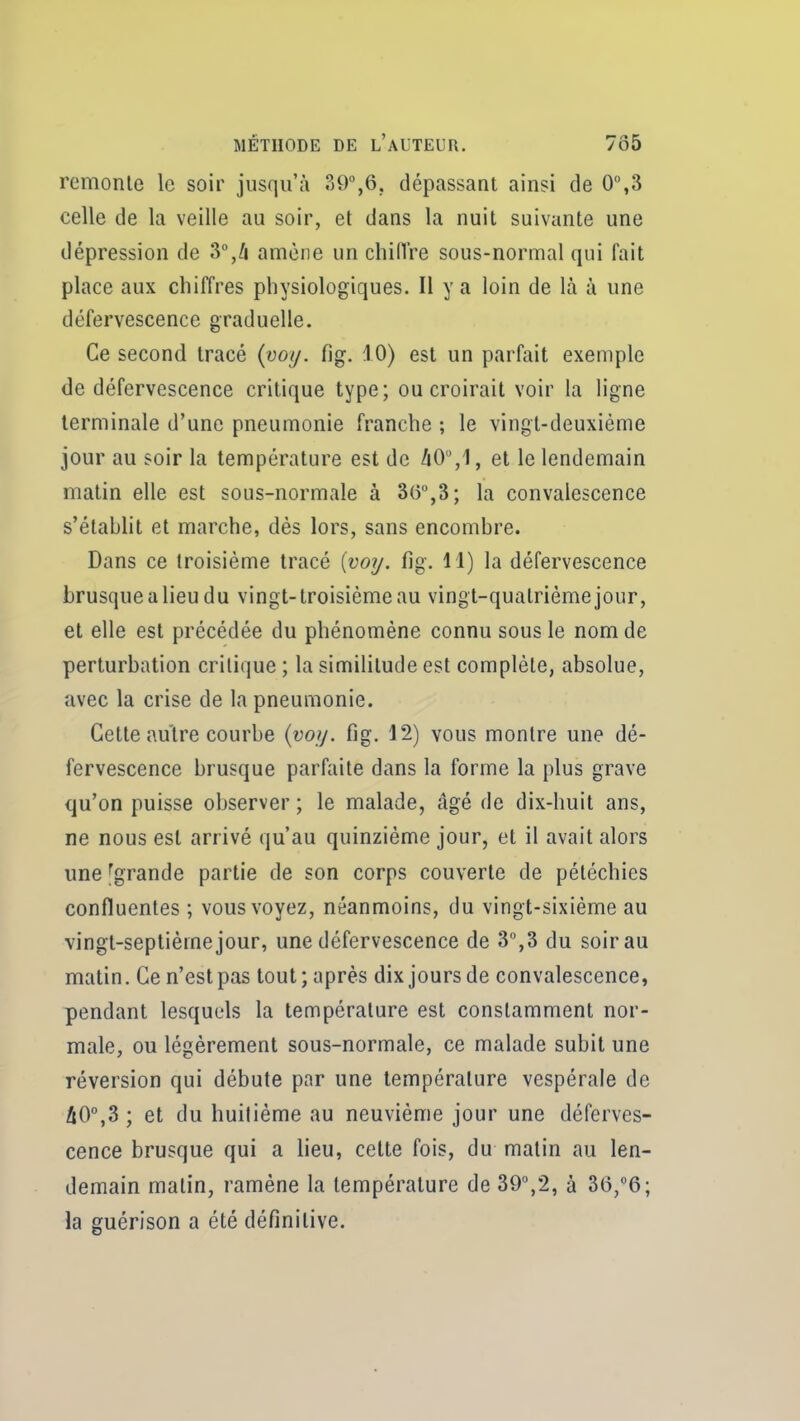 remonte le soir jusqu'à dépassant ainsi de 0%3 celle de la veille au soir, et dans la nuit suivante une dépression de 3°,/! amène un chiiïre sous-normal qui fait place aux chiffres physiologiques. Il y a loin de là à une défervescence graduelle. Ce second tracé (voi/. fig. iO) est un parfait exemple de défervescence critique type; ou croirait voir la ligne terminale d'une pneumonie franche ; le vingt-deuxième jour au soir la température est de /iO,1, et le lendemain matin elle est sous-normale à 3()°,3; la convalescence s'établit et marche, dès lors, sans encombre. Dans ce troisième tracé (vot/. fig. il) la défervescence brusque a lieu du vingt-troisième au vingt-quatrième jour, et elle est précédée du phénomène connu sous le nom de perturbation critique ; la similitude est complète, absolue, avec la crise de la pneumonie. Cette autre courbe {vojj. fig. 12) vous montre une dé- fervescence brusque parfaite dans la forme la plus grave qu'on puisse observer ; le malade, âgé de dix-huit ans, ne nous est arrivé qu'au quinzième jour, et il avait alors une [grande partie de son corps couverte de pétéchies confluentes ; vous voyez, néanmoins, du vingt-sixième au vingt-septième jour, une défervescence de 3%3 du soir au matin. Ce n'est pas tout; après dix jours de convalescence, pendant lesquels la température est constamment nor- male, ou légèrement sous-normale, ce malade subit une réversion qui débute par une température vespérale de âO°,3 ; et du huitième au neuvième jour une déferves- cence brusque qui a lieu, cette fois, du malin au len- demain matin, ramène la température de 39,2, à 36,°6; la guérison a été définitive.