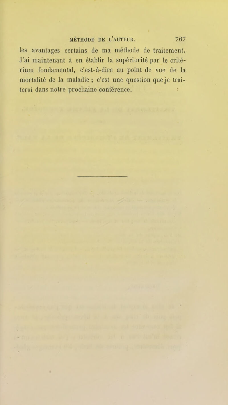 les avantages certains de ma méthode de traitement. J'ai maintenant à en établir la supériorité par le crité- rium fondamental, c'est-à-dire au point de vue de la mortalité de la maladie; c'est une question que je trai- terai dans notre prochaine conférence. •