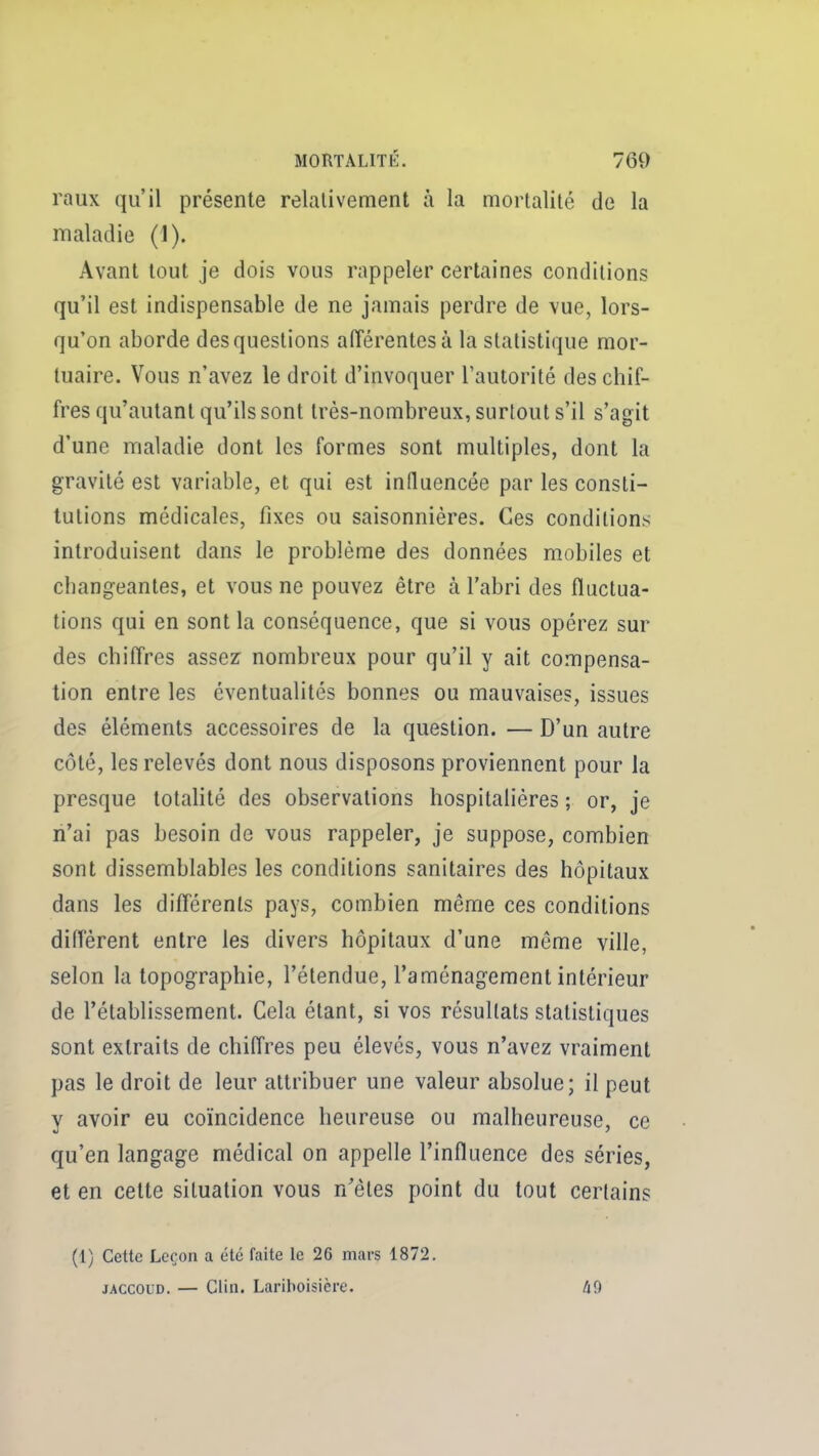 raux qu'il présente relalivement à la mortalité de la maladie (1). Avant tout je dois vous rappeler certaines conditions qu'il est indispensable de ne jamais perdre de vue, lors- qu'on aborde des questions afTérentesà la statistique mor- tuaire. Vous n'avez le droit d'invoquer l'autorité des chif- fres qu'autant qu'ils sont très-nombreux, surtout s'il s'agit d'une maladie dont les formes sont multiples, dont la gravité est variable, et qui est influencée par les consti- tutions médicales, fixes ou saisonnières. Ces conditions introduisent dans le problème des données mobiles et changeantes, et vous ne pouvez être à l'abri des fluctua- tions qui en sont la conséquence, que si vous opérez sur des chiffres assez nombreux pour qu'il y ait compensa- tion entre les éventualités bonnes ou mauvaises, issues des éléments accessoires de la question. — D'un autre côté, les relevés dont nous disposons proviennent pour la presque totalité des observations hospitalières ; or, je n'ai pas besoin de vous rappeler, je suppose, combien sont dissemblables les conditions sanitaires des hôpitaux dans les difTérenls pays, combien même ces conditions différent entre les divers hôpitaux d'une même ville, selon la topographie, l'étendue, l'aménagement intérieur de l'établissement. Cela étant, si vos résultats statistiques sont extraits de chiffres peu élevés, vous n'avez vraiment pas le droit de leur attribuer une valeur absolue; il peut y avoir eu coïncidence heureuse ou malheureuse, ce qu'en langage médical on appelle l'influence des séries, et en celte situation vous n'êtes point du tout certains (1) Cette Leçon a été faite le 26 mars 1872, JACCOUD. — Clin. Lariboisière. 49