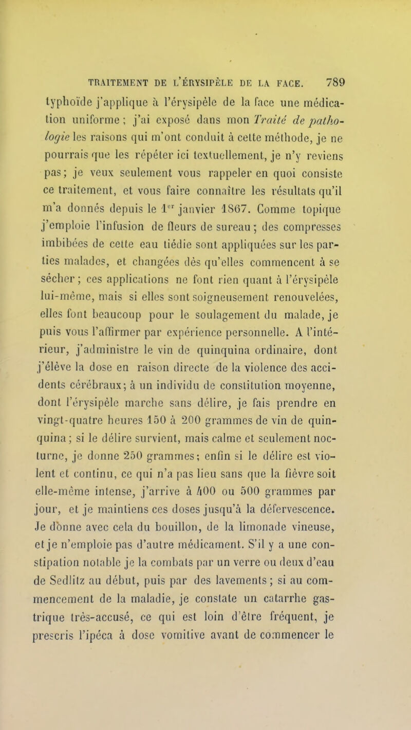 typhoïde j'applique à l'érysipèle de la face une médica- tion uniforme; j'ai exposé dans mon Traité de patho- logie les raisons qui m'ont conduit à celte méthode, je ne pourrais que les répéter ici Icxtuollemenl, je n'y reviens pas; je veux seulement vous rappeler en quoi consiste ce traitement, et vous faire connaître les résultats qu'il m'a donnés depuis le 1 janvier 1867. Comme topique j'emploie Tinfusion de fleurs de sureau ; des compresses imbibées de celte eau tiédie sont appliquées sur les par- ties malades, et changées dés qu'elles commencent à se sécher ; ces applications ne font rien quant à l'érysipèle lui-même, mais si elles sont soigneusement renouvelées, elles font beaucoup pour le soulagement du malade, je puis vous l'aflîrmer par expérience personnelle. A l'inté- rieur, j'administre le vin de quinquina ordinaire, dont j'élève la dose en raison directe de la violence des acci- dents cérébraux; à un individu de constitution moyenne, dont l'érysipèle marche sans délire, je fais prendre en vingt-quatre heures 150 à 200 grammes de vin de quin- quina; si le délire survient, mais calme et seulement noc- turne, je donne 250 grammes; enfin si le délire est vio- lent et continu, ce qui n'a pas lieu sans que la fièvre soit elle-même intense, j'arrive à /lOO ou 500 giammes par jour, et je maintiens ces doses jusqu'à la défervescence. Je donne avec cela du bouillon, de la limonade vineuse, et je n'emploie pas d'autre médicament. S'il y a une con- stipation notable je la combats par un verre ou deux d'eau de Sediitz au début, puis par des lavements; si au com- mencement de la maladie, je constate un catarrhe gas- trique très-accusé, ce qui est loin d'être fréquent, je prescris l'ipéca à dose vomitive avant de commencer le