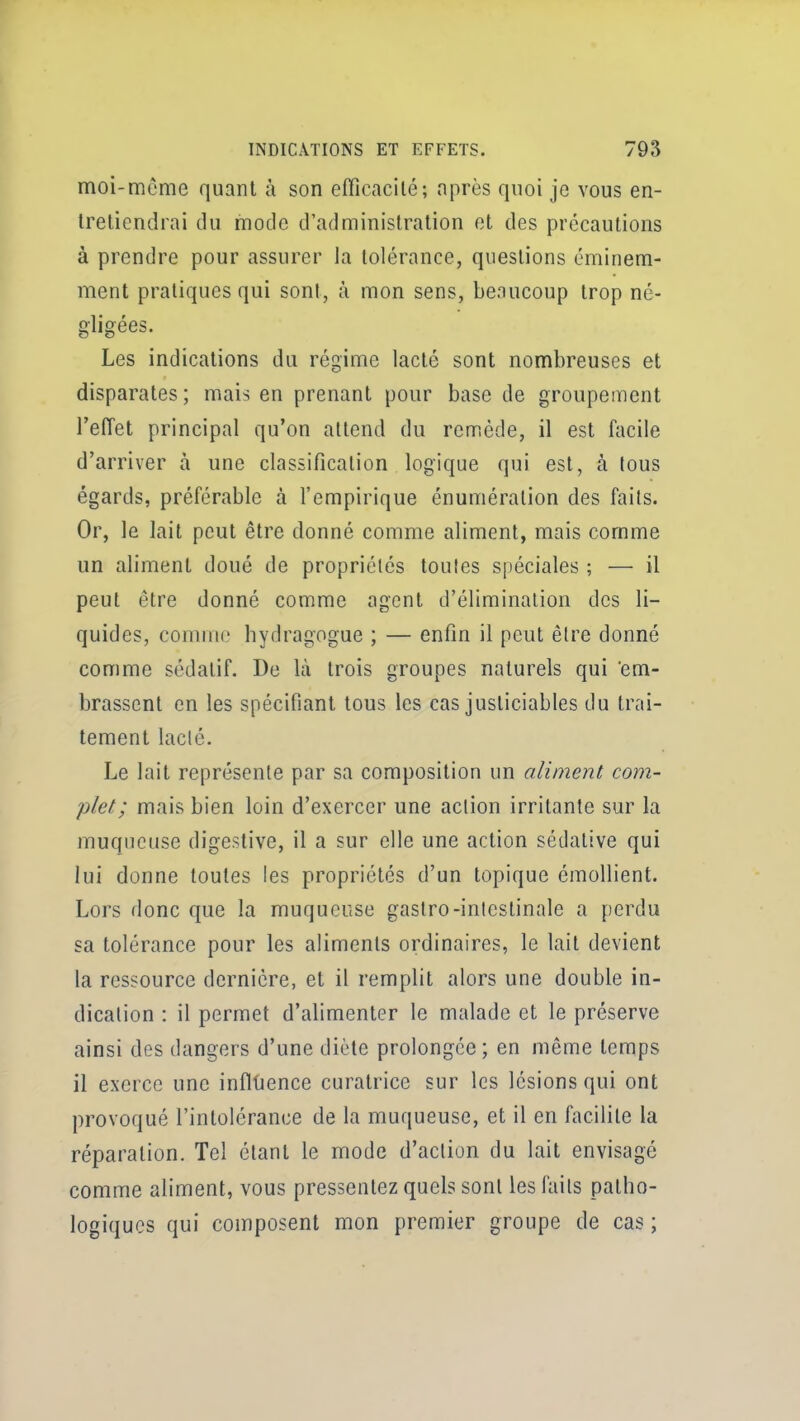 moi-même quant à son efiîcacilé; après quoi je vous en- tretiendrai du mode d'administration et des précautions à prendre pour assurer la tolérance, questions éminem- ment pratiques qui sont, à mon sens, beaucoup trop né- gligées. Les indications du régime lacté sont nombreuses et disparates; mais en prenant pour base de groupement l'effet principal qu'on attend du remède, il est facile d'arriver h une classification logique qui est, à lous égards, préférable à l'empirique énuméralion des fails. Or, le lait peut être donné comme aliment, mais comme un aliment doué de propriétés toutes spéciales ; — il peut être donné comme agent d'élimination des li- quides, comme hydragogue ; — enfin il peut être donné comme sédatif. De là trois groupes naturels qui em- brassent en les spécifiant tous les cas justiciables du trai- tement lacté. Le lait représente par sa composition un aliment com- plet ; mais bien loin d'exercer une action irritante sur la muqueuse digestive, il a sur elle une action sédative qui lui donne toutes les propriétés d'un topique émollient. Lors donc que la muqueuse gastro-intestinale a perdu sa tolérance pour les aliments ordinaires, le lait devient la ressource dernière, et il remplit alors une double in- dication : il permet d'alimenter le malade et le préserve ainsi des dangers d'une diète prolongée; en même temps il exerce une infltience curatrice sur les lésions qui ont provoqué l'intolérance de la muqueuse, et il en facilite la réparation. Tel étant le mode d'action du lait envisagé comme aliment, vous pressentez quels sont les faits patho- logiques qui composent mon premier groupe de cas ;