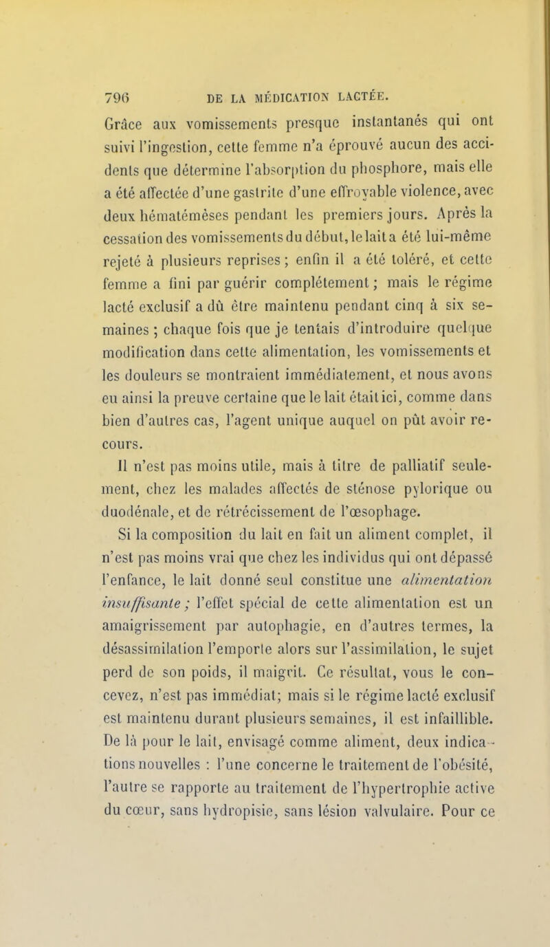 Grâce aux vomissements presque instantanés qui ont suivi l'ingestion, cette femme n'a éprouvé aucun des acci- dents que détermine l'absorption du phosphore, mais elle a été alTectée d'une gastrite d'une effroyable violence, avec deux hématémèses pendant les premiers jours. Après la cessation des vomissementsdu début,lelaita été lui-même rejeté à plusieurs reprises ; enfin il a été toléré, et cette femme a fini par guérir complètement ; mais le régime lacté exclusif a dû être maintenu pendant cinq à six se- maines ; chaque fois que je tentais d'introduire quelque modification dans cette alimentation, les vomissements et les douleurs se montraient immédiatement, et nous avons eu ainsi la preuve certaine que le lait était ici, comme dans bien d'autres cas, l'agent unique auquel on piit avoir re- cours. Il n'est pas moins utile, mais à titre de palliatif seule- ment, chez les malades affectés de sténose pylorique ou duodénale, et de rétrécissement de l'œsophage. Si la composition du lait en fait un aliment complet, il n'est pas moins vrai que chez les individus qui ont dépassé l'enfance, le lait donné seul constitue une alimentation insuffisante ; l'effet spécial de cette alimentation est un amaigrissement par autophagie, en d'autres termes, la désassimiialion l'emporte alors sur l'assimilation, le sujet perd de son poids, il maigrit. Ce résultat, vous le con- cevez, n'est pas immédiat; mais si le régime lacté exclusif est maintenu durant plusieurs semaines, il est infaillible. De là pour le lait, envisagé comme aliment, deux indica - tions nouvelles : l'une concerne le traitement de l'obésité, l'autre se rapporte au traitement de l'hypertrophie active du cœur, sans hydropisie, sans lésion valvulaire. Pour ce