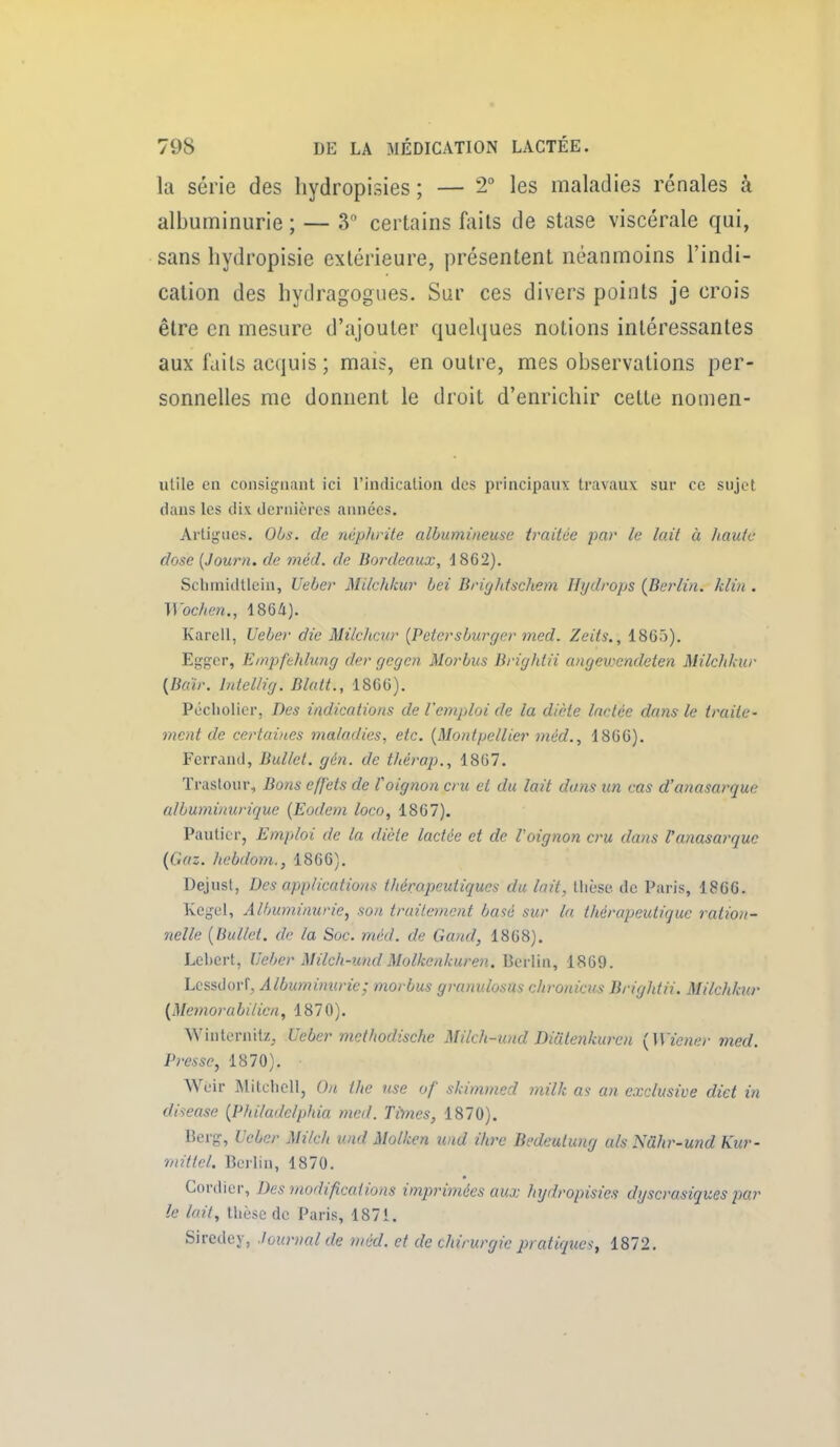 la série des liydropisies ; — 2° les maladies rénales à albuminurie ; — 3 certains faits de stase viscérale qui, sans hydropisie extérieure, présentent néanmoins l'indi- cation des hydragogues. Sur ces divers points je crois être en mesure d'ajouter quelques notions intéressantes aux faits acquis ; mais, en outre, mes observations per- sonnelles me donnent le droit d'enrichir cette nomen- utile en consignant ici l'indication des principaux travaux sur ce sujet dans les dix dernières années. Artigucs. OOs. de néphrite albumineuse traitce par le lait à liante dose [Journ. de méd. de Bordeaux, d862). Schmidtlein, Ueber Milchkur bei Brightschem Hydrops (Berlin, klin . Wochen., 4864). Karell, Ueber die Milchcur {Peicrsburger med. Zeits., 1865). Egger, Einpfehhmg der gegcn Morbus Brightii angewendeten Milchkur {Baïr. hdellig. Blatt., 1866). Pécliolier, Des indications de l'emploi de la diète lactée dans le traite- ment de certavies maladies, etc. [Montpellier méd., 1866). Ferrand, Bullet. gén. de thérap., 1867. Traslour, Bons efj'ets de l'oignon cru et du lait dans un cas d'anasarque albuminurique [Eodem loco, 1867). Pauticr, Emploi de la diète lactée et de 1 oignon cru da7is l'anasarque (Gaz. hebdom., 1866). Dejust, Des applications thérapeutiques du lait, tlièse de Paris, 1866. Kegel, Albuminurie, son truilenicnt basé sur la thérapeutique ration- nelle [Bullet. de la Soc. méd. de Gand, 1868). Lebert, Ueber Milch-und Molkenkuren. Berlin, 1869. Lcssdorf, Albuminurie; morbus granulosus c/uwiicus Brightii. Milchkur (Memorabitien, 1870). Winternitz^ Ueber mcthodische Milch-und Diutenkurcn [Wiener med. Presse, 1870). Weir Mitclicll, Ou the use of skimmed milk as an exclusive diet in disease [Philadclphia med. Times, 1870). Berg, Ueber Milch und Molken und ihre Bedeutung als Nâhr-und Kur- mittel. Berlin, 1870. Cordier, Des modifications impriinées aux hydropisies dyscrasiques par le lait, thèse de Paris, 1871. Siredey, -tournai de méd. et de chirurgie pratiques, 1872.