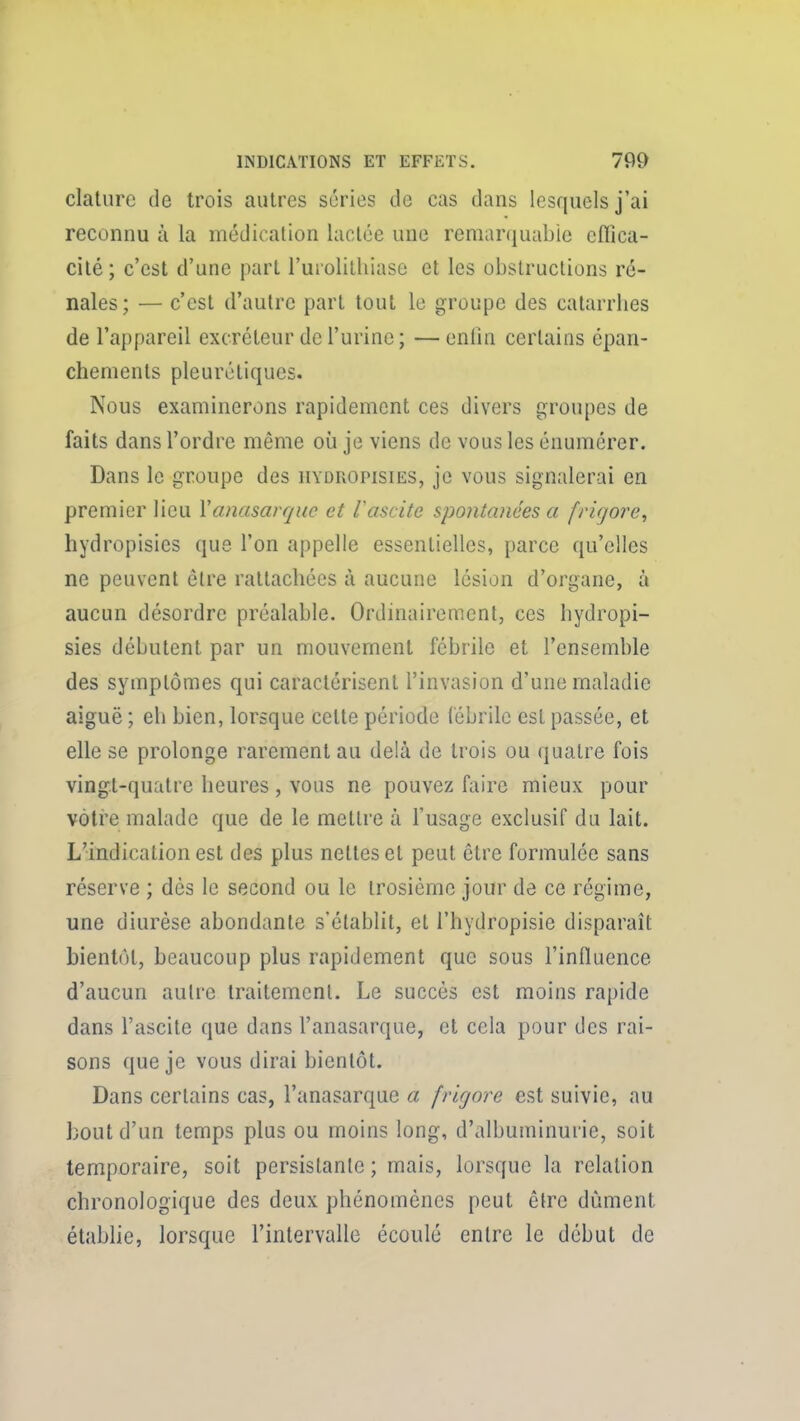 clalurc de trois autres séries de cas dans lesquels j'ai reconnu à la médicalion luolce une remarquable eflica- cilé; c'est d'une part l'urolitliiase et les obstructions ré- nales; — c'est d'autre part tout le groupe des catarrbes de l'appareil excréteur de l'urine ; —eniin certains épan- chements pleurétiques. Nous examinerons rapidement ces divers groupes de faits dans l'ordre même où je viens de vous les énumérer. Dans le groupe des iiydropisies, je vous signalerai en premier lieu Yanasarque et Vascite spontanées a fviqore^ hydropisies que l'on appelle essentielles, parce qu'elles ne peuvent être rattacbécs à aucune lésion d'organe, à aucun désordre préalable. Ordinairement, ces hydropi- sies débutent par un mouvement fébrile et l'ensemble des symptômes qui caractérisent l'invasion d'une maladie aiguë ; eb bien, lorsque celle période fébrile est passée, et elle se prolonge rarement au delà de trois ou quatre fois vingt-quatre heures, vous ne pouvez faire mieux pour vôtre malade que de le mettre à l'usage exclusif du lait. L'indication est des plus nettes et peut être formulée sans réserve ; dès le second ou le irosièmc jour de ce régime, une diurèse abondante s'établit, et l'hydropisie disparaît bientôt, beaucoup plus rapidement que sous l'influence d'aucun autre traitement. Le succès est moins rapide dans l'ascite que dans l'anasarque, et cela pour des rai- sons que je vous dirai bientôt. Dans certains cas, l'anasarque a frigore est suivie, au bout d'un temps plus ou moins long, d'albuminurie, soit temporaire, soit persistante ; mais, lorsque la relation chronologique des deux phénomènes peut être dûment établie, lorsque l'intervalle écoulé entre le début de