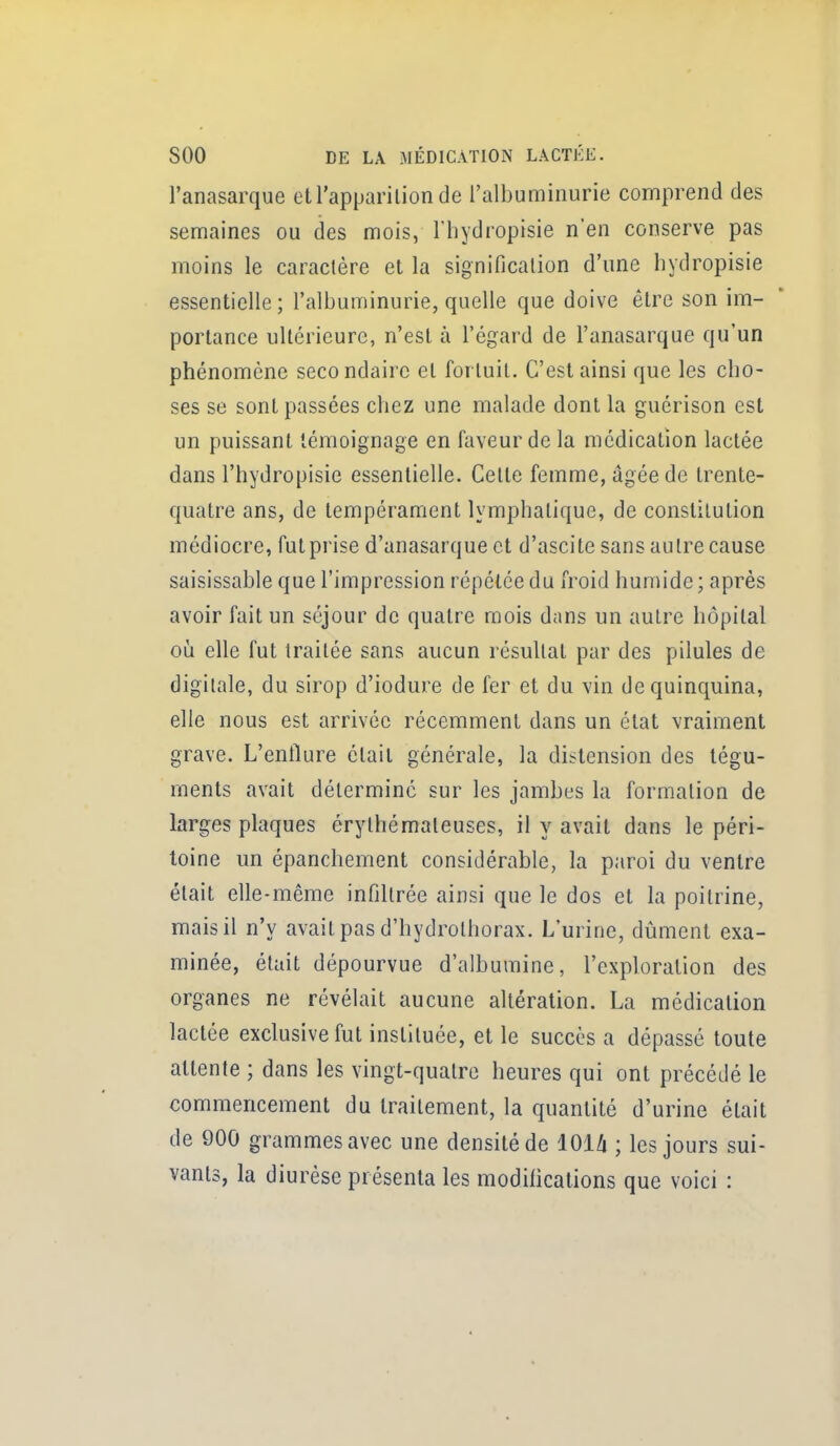 l'anasarque et l'apparition de l'albuminurie comprend des semaines ou des mois, l'hydropisie n'en conserve pas moins le caractère et la signification d'une liydropisie essentielle; l'albuminurie, quelle que doive être son im- portance ultérieure, n'est à l'égard de l'anasarque qu'un phénomène secondaire et fortuit. C'est ainsi que les cho- ses se sont passées chez une malade dont la guérison est un puissant témoignage en faveur de la médication lactée dans l'hydropisie essentielle. Cette femme, âgée de trente- quatre ans, de tempérament lymphatique, de constitution médiocre, futprise d'anasarque et d'ascite sans autre cause saisissable que l'impression répétée du froid humide ; après avoir fait un séjour de quatre mois dans un autre hôpital où elle fut traitée sans aucun résultat par des pilules de digitale, du sirop d'iodure de fer et du vin de quinquina, elle nous est arrivée récemment dans un état vraiment grave. L'enflure était générale, la distension des tégu- ments avait déterminé sur les jambes la formation de larges plaques érylhémaleuses, il y avait dans le péri- toine un épanchement considérable, la paroi du ventre était elle-même infiltrée ainsi que le dos et la poitrine, mais il n'y avait pas d'hydrothorax. L'urine, dûment exa- minée, était dépourvue d'albumine, l'exploration des organes ne révélait aucune altération. La médication lactée exclusive fut instituée, et le succès a dépassé toute attente ; dans les vingt-quatre heures qui ont précédé le commencement du traitement, la quantité d'urine était de 900 grammes avec une densité de lOU ; les jours sui- vants, la diurèse présenta les modifications que voici :